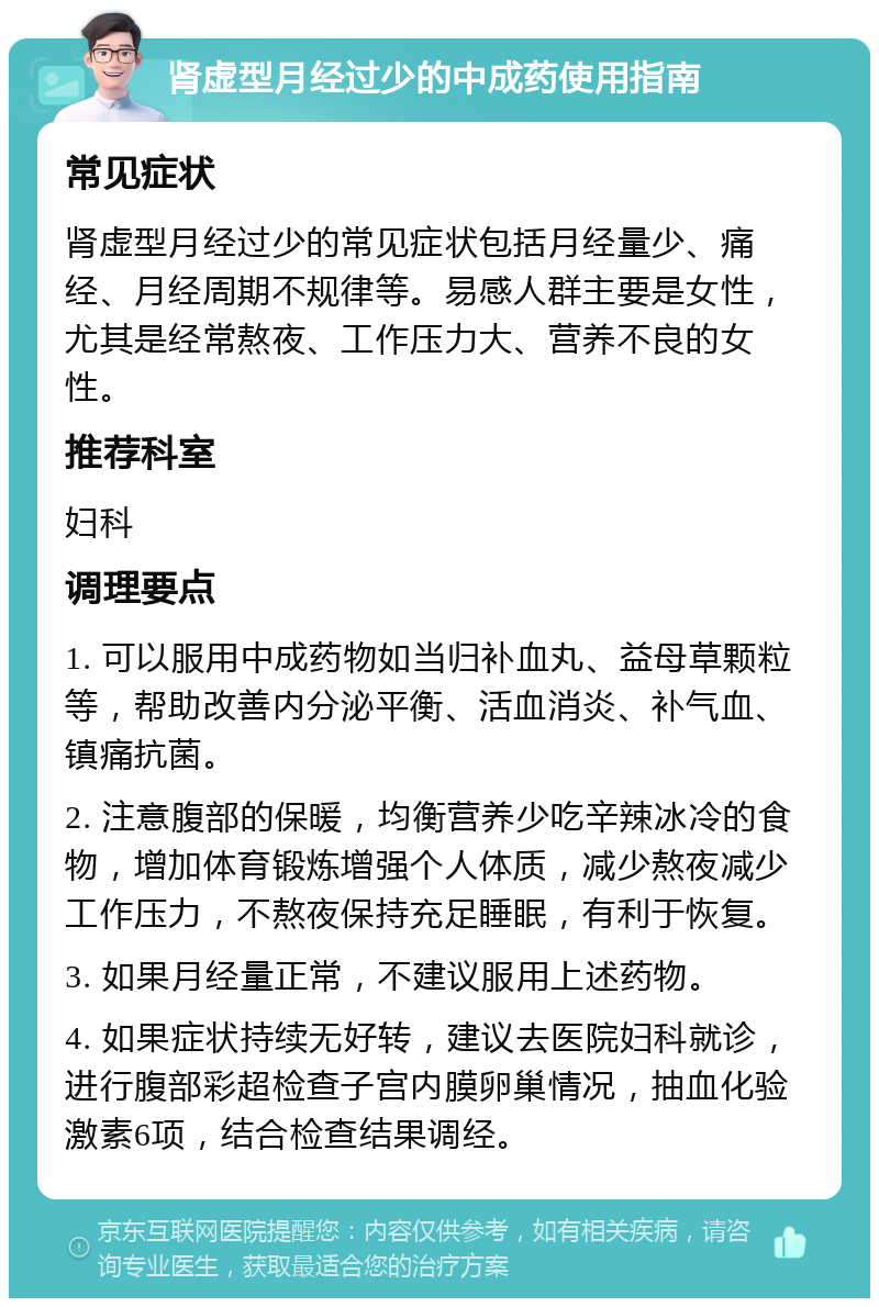 肾虚型月经过少的中成药使用指南 常见症状 肾虚型月经过少的常见症状包括月经量少、痛经、月经周期不规律等。易感人群主要是女性，尤其是经常熬夜、工作压力大、营养不良的女性。 推荐科室 妇科 调理要点 1. 可以服用中成药物如当归补血丸、益母草颗粒等，帮助改善内分泌平衡、活血消炎、补气血、镇痛抗菌。 2. 注意腹部的保暖，均衡营养少吃辛辣冰冷的食物，增加体育锻炼增强个人体质，减少熬夜减少工作压力，不熬夜保持充足睡眠，有利于恢复。 3. 如果月经量正常，不建议服用上述药物。 4. 如果症状持续无好转，建议去医院妇科就诊，进行腹部彩超检查子宫内膜卵巢情况，抽血化验激素6项，结合检查结果调经。