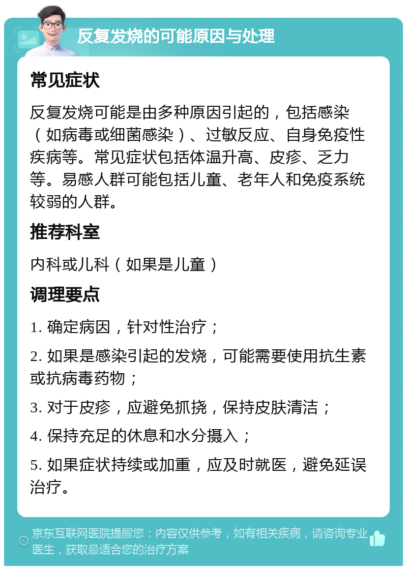 反复发烧的可能原因与处理 常见症状 反复发烧可能是由多种原因引起的，包括感染（如病毒或细菌感染）、过敏反应、自身免疫性疾病等。常见症状包括体温升高、皮疹、乏力等。易感人群可能包括儿童、老年人和免疫系统较弱的人群。 推荐科室 内科或儿科（如果是儿童） 调理要点 1. 确定病因，针对性治疗； 2. 如果是感染引起的发烧，可能需要使用抗生素或抗病毒药物； 3. 对于皮疹，应避免抓挠，保持皮肤清洁； 4. 保持充足的休息和水分摄入； 5. 如果症状持续或加重，应及时就医，避免延误治疗。