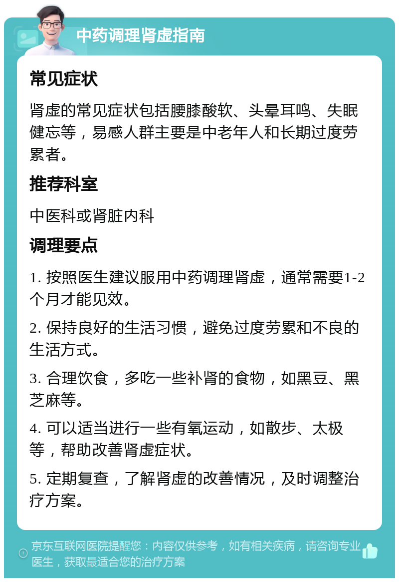 中药调理肾虚指南 常见症状 肾虚的常见症状包括腰膝酸软、头晕耳鸣、失眠健忘等，易感人群主要是中老年人和长期过度劳累者。 推荐科室 中医科或肾脏内科 调理要点 1. 按照医生建议服用中药调理肾虚，通常需要1-2个月才能见效。 2. 保持良好的生活习惯，避免过度劳累和不良的生活方式。 3. 合理饮食，多吃一些补肾的食物，如黑豆、黑芝麻等。 4. 可以适当进行一些有氧运动，如散步、太极等，帮助改善肾虚症状。 5. 定期复查，了解肾虚的改善情况，及时调整治疗方案。