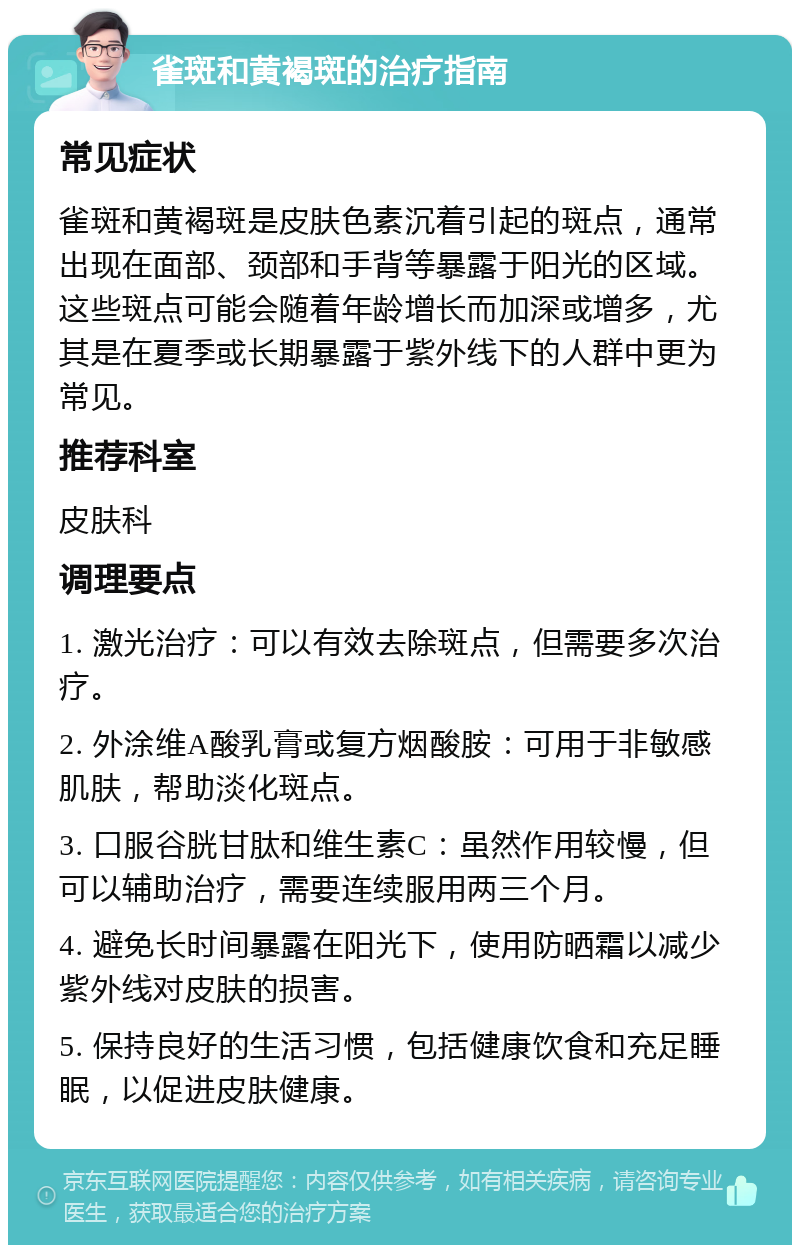 雀斑和黄褐斑的治疗指南 常见症状 雀斑和黄褐斑是皮肤色素沉着引起的斑点，通常出现在面部、颈部和手背等暴露于阳光的区域。这些斑点可能会随着年龄增长而加深或增多，尤其是在夏季或长期暴露于紫外线下的人群中更为常见。 推荐科室 皮肤科 调理要点 1. 激光治疗：可以有效去除斑点，但需要多次治疗。 2. 外涂维A酸乳膏或复方烟酸胺：可用于非敏感肌肤，帮助淡化斑点。 3. 口服谷胱甘肽和维生素C：虽然作用较慢，但可以辅助治疗，需要连续服用两三个月。 4. 避免长时间暴露在阳光下，使用防晒霜以减少紫外线对皮肤的损害。 5. 保持良好的生活习惯，包括健康饮食和充足睡眠，以促进皮肤健康。