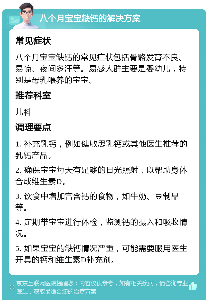 八个月宝宝缺钙的解决方案 常见症状 八个月宝宝缺钙的常见症状包括骨骼发育不良、易惊、夜间多汗等。易感人群主要是婴幼儿，特别是母乳喂养的宝宝。 推荐科室 儿科 调理要点 1. 补充乳钙，例如健敏思乳钙或其他医生推荐的乳钙产品。 2. 确保宝宝每天有足够的日光照射，以帮助身体合成维生素D。 3. 饮食中增加富含钙的食物，如牛奶、豆制品等。 4. 定期带宝宝进行体检，监测钙的摄入和吸收情况。 5. 如果宝宝的缺钙情况严重，可能需要服用医生开具的钙和维生素D补充剂。