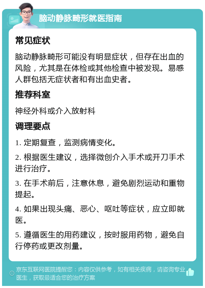 脑动静脉畸形就医指南 常见症状 脑动静脉畸形可能没有明显症状，但存在出血的风险，尤其是在体检或其他检查中被发现。易感人群包括无症状者和有出血史者。 推荐科室 神经外科或介入放射科 调理要点 1. 定期复查，监测病情变化。 2. 根据医生建议，选择微创介入手术或开刀手术进行治疗。 3. 在手术前后，注意休息，避免剧烈运动和重物提起。 4. 如果出现头痛、恶心、呕吐等症状，应立即就医。 5. 遵循医生的用药建议，按时服用药物，避免自行停药或更改剂量。