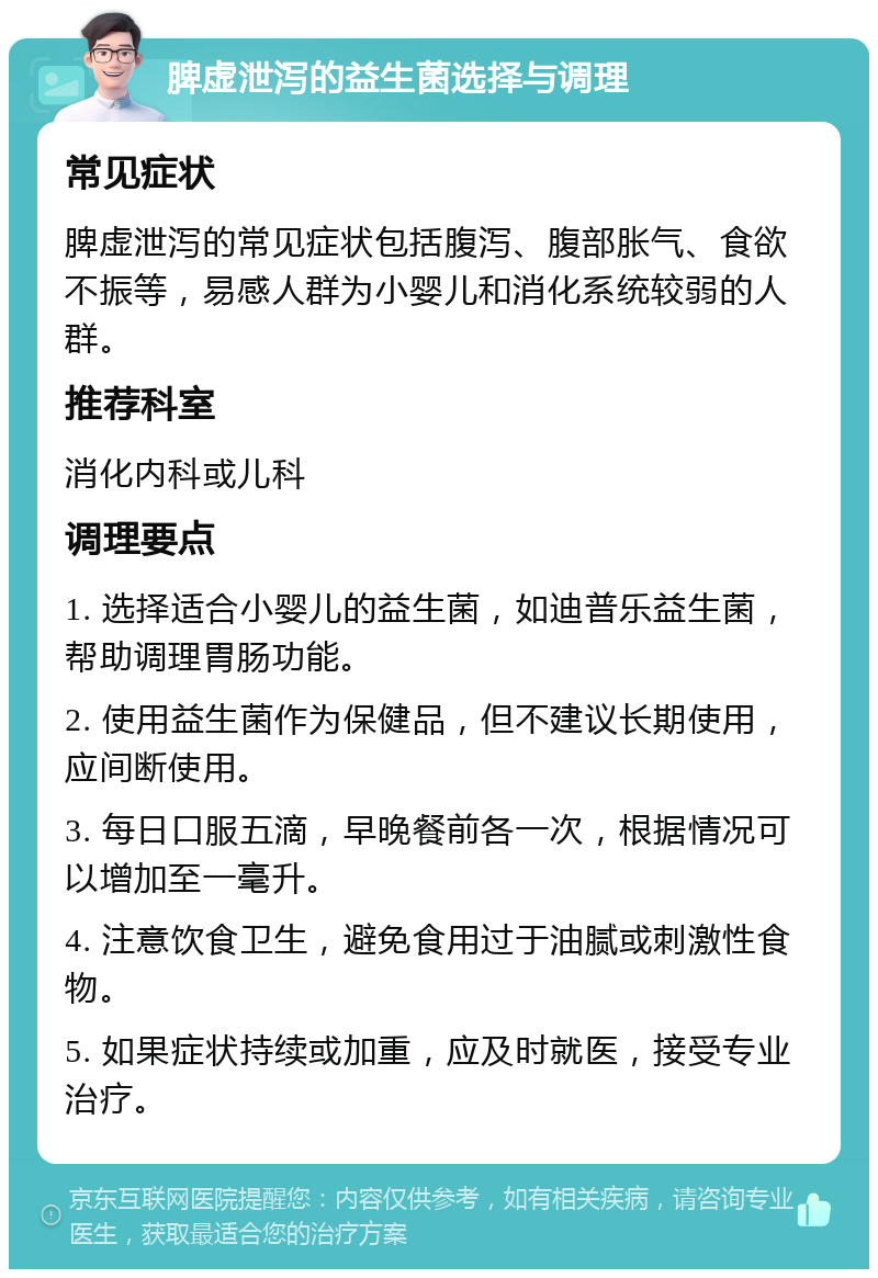 脾虚泄泻的益生菌选择与调理 常见症状 脾虚泄泻的常见症状包括腹泻、腹部胀气、食欲不振等，易感人群为小婴儿和消化系统较弱的人群。 推荐科室 消化内科或儿科 调理要点 1. 选择适合小婴儿的益生菌，如迪普乐益生菌，帮助调理胃肠功能。 2. 使用益生菌作为保健品，但不建议长期使用，应间断使用。 3. 每日口服五滴，早晚餐前各一次，根据情况可以增加至一毫升。 4. 注意饮食卫生，避免食用过于油腻或刺激性食物。 5. 如果症状持续或加重，应及时就医，接受专业治疗。