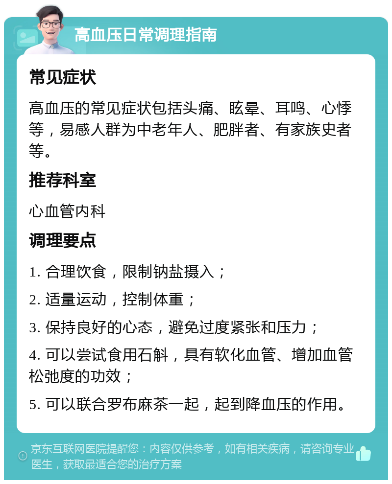 高血压日常调理指南 常见症状 高血压的常见症状包括头痛、眩晕、耳鸣、心悸等，易感人群为中老年人、肥胖者、有家族史者等。 推荐科室 心血管内科 调理要点 1. 合理饮食，限制钠盐摄入； 2. 适量运动，控制体重； 3. 保持良好的心态，避免过度紧张和压力； 4. 可以尝试食用石斛，具有软化血管、增加血管松弛度的功效； 5. 可以联合罗布麻茶一起，起到降血压的作用。