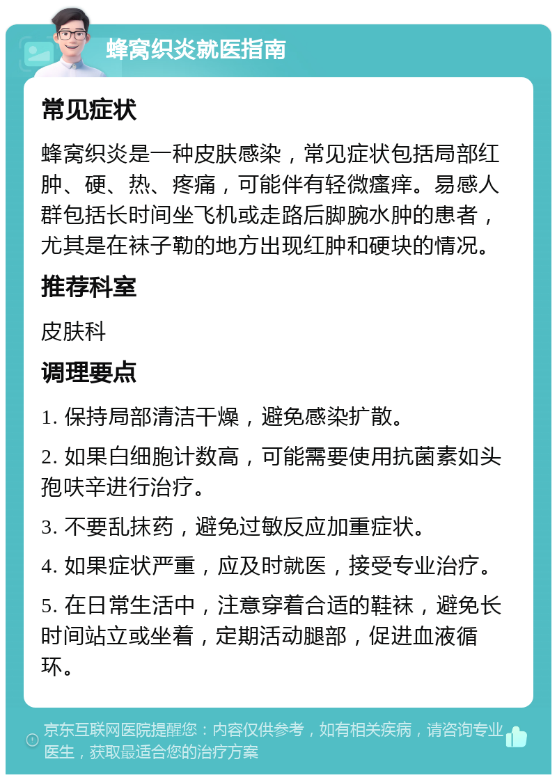 蜂窝织炎就医指南 常见症状 蜂窝织炎是一种皮肤感染，常见症状包括局部红肿、硬、热、疼痛，可能伴有轻微瘙痒。易感人群包括长时间坐飞机或走路后脚腕水肿的患者，尤其是在袜子勒的地方出现红肿和硬块的情况。 推荐科室 皮肤科 调理要点 1. 保持局部清洁干燥，避免感染扩散。 2. 如果白细胞计数高，可能需要使用抗菌素如头孢呋辛进行治疗。 3. 不要乱抹药，避免过敏反应加重症状。 4. 如果症状严重，应及时就医，接受专业治疗。 5. 在日常生活中，注意穿着合适的鞋袜，避免长时间站立或坐着，定期活动腿部，促进血液循环。