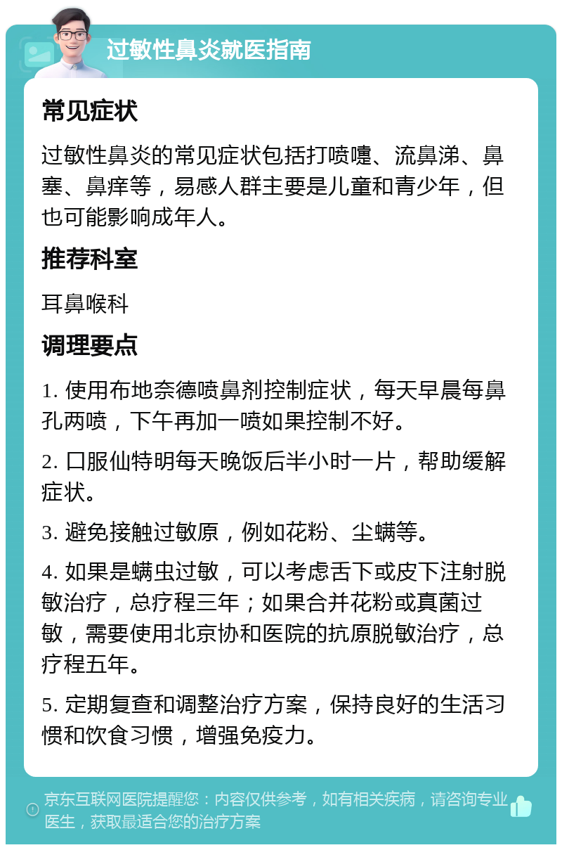 过敏性鼻炎就医指南 常见症状 过敏性鼻炎的常见症状包括打喷嚏、流鼻涕、鼻塞、鼻痒等，易感人群主要是儿童和青少年，但也可能影响成年人。 推荐科室 耳鼻喉科 调理要点 1. 使用布地奈德喷鼻剂控制症状，每天早晨每鼻孔两喷，下午再加一喷如果控制不好。 2. 口服仙特明每天晚饭后半小时一片，帮助缓解症状。 3. 避免接触过敏原，例如花粉、尘螨等。 4. 如果是螨虫过敏，可以考虑舌下或皮下注射脱敏治疗，总疗程三年；如果合并花粉或真菌过敏，需要使用北京协和医院的抗原脱敏治疗，总疗程五年。 5. 定期复查和调整治疗方案，保持良好的生活习惯和饮食习惯，增强免疫力。