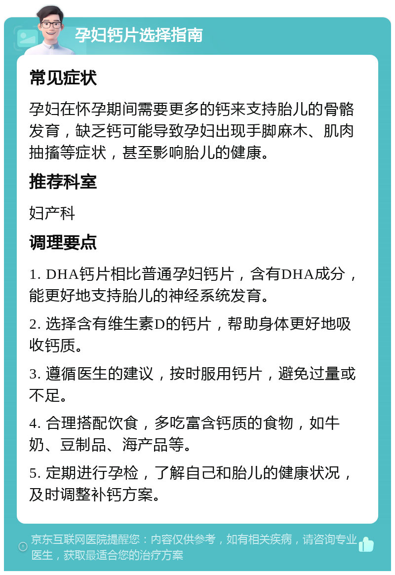 孕妇钙片选择指南 常见症状 孕妇在怀孕期间需要更多的钙来支持胎儿的骨骼发育，缺乏钙可能导致孕妇出现手脚麻木、肌肉抽搐等症状，甚至影响胎儿的健康。 推荐科室 妇产科 调理要点 1. DHA钙片相比普通孕妇钙片，含有DHA成分，能更好地支持胎儿的神经系统发育。 2. 选择含有维生素D的钙片，帮助身体更好地吸收钙质。 3. 遵循医生的建议，按时服用钙片，避免过量或不足。 4. 合理搭配饮食，多吃富含钙质的食物，如牛奶、豆制品、海产品等。 5. 定期进行孕检，了解自己和胎儿的健康状况，及时调整补钙方案。