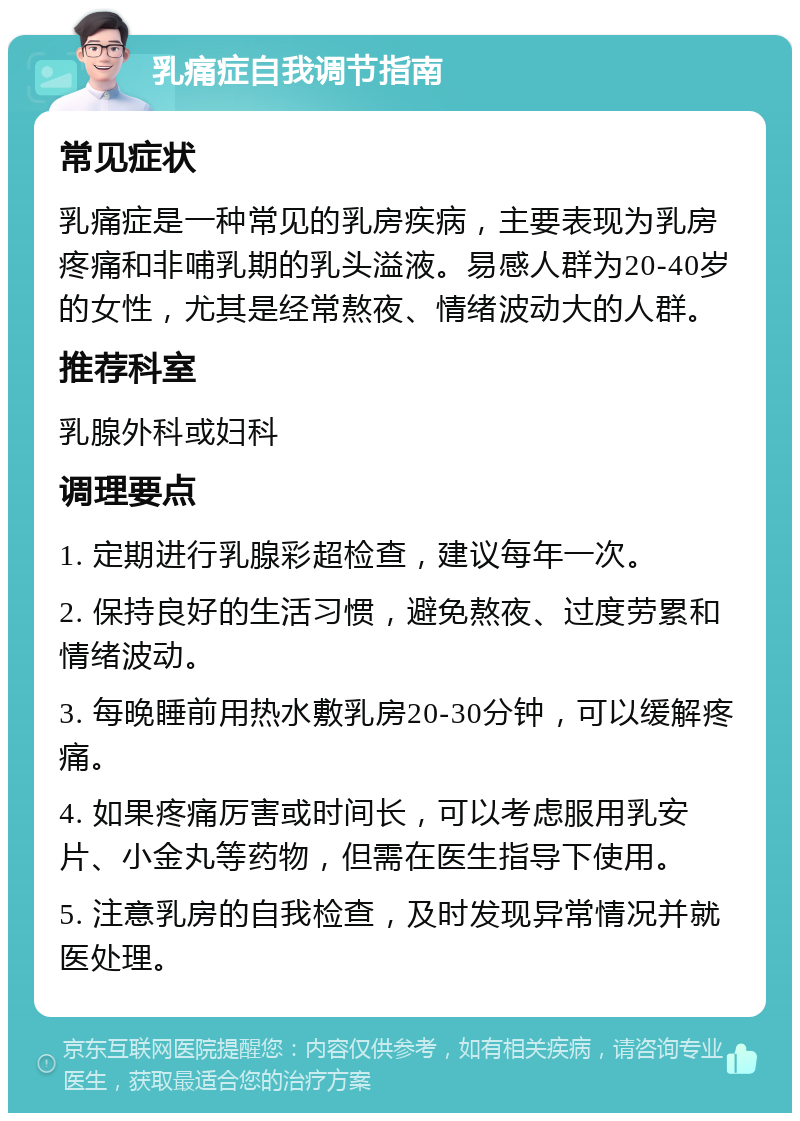 乳痛症自我调节指南 常见症状 乳痛症是一种常见的乳房疾病，主要表现为乳房疼痛和非哺乳期的乳头溢液。易感人群为20-40岁的女性，尤其是经常熬夜、情绪波动大的人群。 推荐科室 乳腺外科或妇科 调理要点 1. 定期进行乳腺彩超检查，建议每年一次。 2. 保持良好的生活习惯，避免熬夜、过度劳累和情绪波动。 3. 每晚睡前用热水敷乳房20-30分钟，可以缓解疼痛。 4. 如果疼痛厉害或时间长，可以考虑服用乳安片、小金丸等药物，但需在医生指导下使用。 5. 注意乳房的自我检查，及时发现异常情况并就医处理。