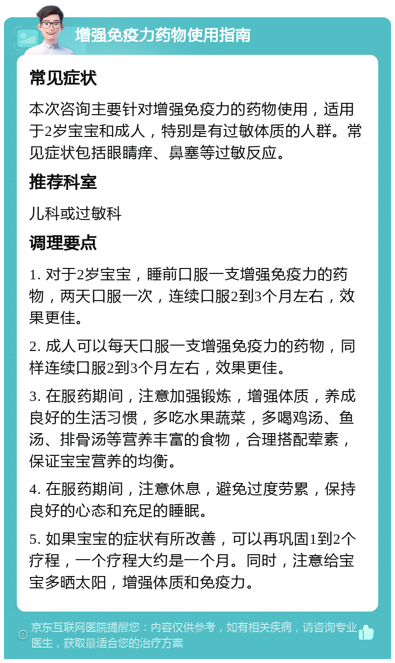 增强免疫力药物使用指南 常见症状 本次咨询主要针对增强免疫力的药物使用，适用于2岁宝宝和成人，特别是有过敏体质的人群。常见症状包括眼睛痒、鼻塞等过敏反应。 推荐科室 儿科或过敏科 调理要点 1. 对于2岁宝宝，睡前口服一支增强免疫力的药物，两天口服一次，连续口服2到3个月左右，效果更佳。 2. 成人可以每天口服一支增强免疫力的药物，同样连续口服2到3个月左右，效果更佳。 3. 在服药期间，注意加强锻炼，增强体质，养成良好的生活习惯，多吃水果蔬菜，多喝鸡汤、鱼汤、排骨汤等营养丰富的食物，合理搭配荤素，保证宝宝营养的均衡。 4. 在服药期间，注意休息，避免过度劳累，保持良好的心态和充足的睡眠。 5. 如果宝宝的症状有所改善，可以再巩固1到2个疗程，一个疗程大约是一个月。同时，注意给宝宝多晒太阳，增强体质和免疫力。