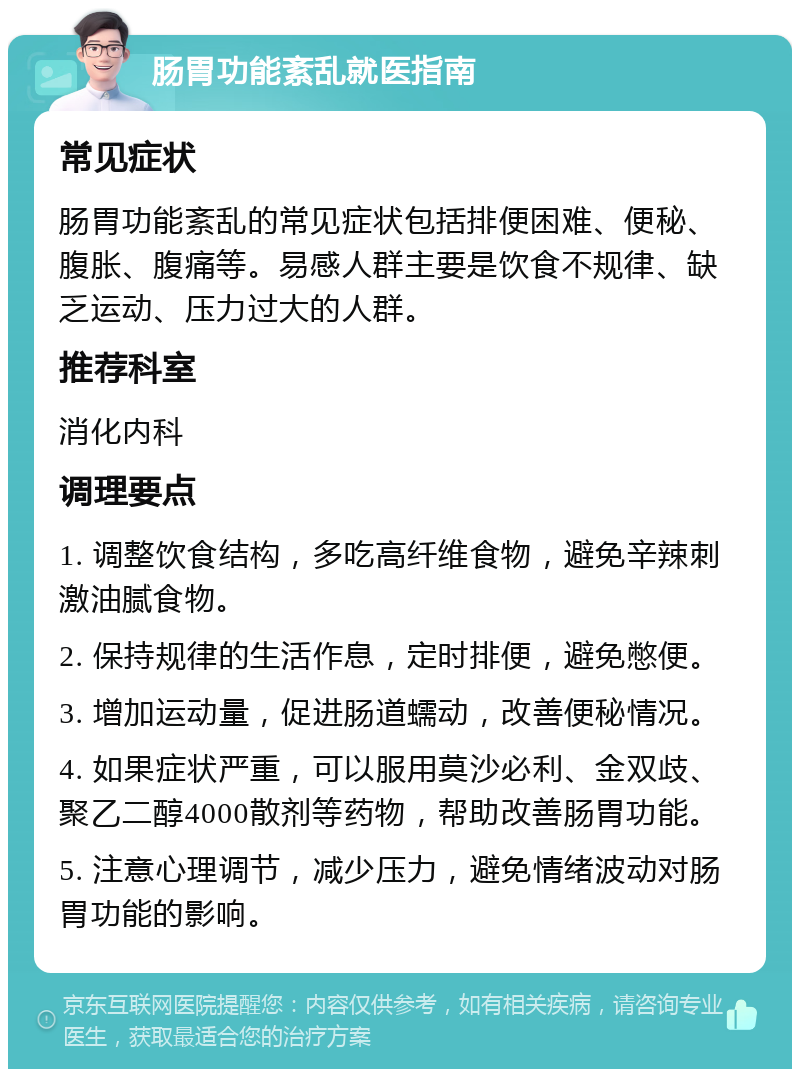 肠胃功能紊乱就医指南 常见症状 肠胃功能紊乱的常见症状包括排便困难、便秘、腹胀、腹痛等。易感人群主要是饮食不规律、缺乏运动、压力过大的人群。 推荐科室 消化内科 调理要点 1. 调整饮食结构，多吃高纤维食物，避免辛辣刺激油腻食物。 2. 保持规律的生活作息，定时排便，避免憋便。 3. 增加运动量，促进肠道蠕动，改善便秘情况。 4. 如果症状严重，可以服用莫沙必利、金双歧、聚乙二醇4000散剂等药物，帮助改善肠胃功能。 5. 注意心理调节，减少压力，避免情绪波动对肠胃功能的影响。