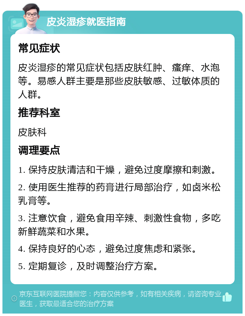 皮炎湿疹就医指南 常见症状 皮炎湿疹的常见症状包括皮肤红肿、瘙痒、水泡等。易感人群主要是那些皮肤敏感、过敏体质的人群。 推荐科室 皮肤科 调理要点 1. 保持皮肤清洁和干燥，避免过度摩擦和刺激。 2. 使用医生推荐的药膏进行局部治疗，如卤米松乳膏等。 3. 注意饮食，避免食用辛辣、刺激性食物，多吃新鲜蔬菜和水果。 4. 保持良好的心态，避免过度焦虑和紧张。 5. 定期复诊，及时调整治疗方案。