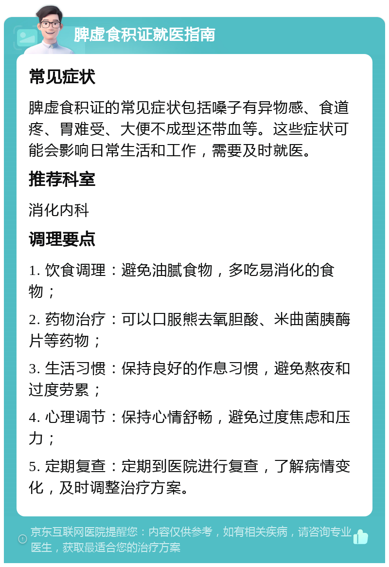 脾虚食积证就医指南 常见症状 脾虚食积证的常见症状包括嗓子有异物感、食道疼、胃难受、大便不成型还带血等。这些症状可能会影响日常生活和工作，需要及时就医。 推荐科室 消化内科 调理要点 1. 饮食调理：避免油腻食物，多吃易消化的食物； 2. 药物治疗：可以口服熊去氧胆酸、米曲菌胰酶片等药物； 3. 生活习惯：保持良好的作息习惯，避免熬夜和过度劳累； 4. 心理调节：保持心情舒畅，避免过度焦虑和压力； 5. 定期复查：定期到医院进行复查，了解病情变化，及时调整治疗方案。