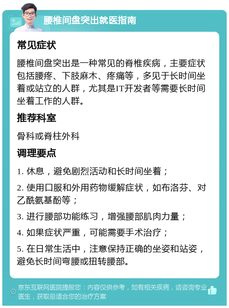 腰椎间盘突出就医指南 常见症状 腰椎间盘突出是一种常见的脊椎疾病，主要症状包括腰疼、下肢麻木、疼痛等，多见于长时间坐着或站立的人群，尤其是IT开发者等需要长时间坐着工作的人群。 推荐科室 骨科或脊柱外科 调理要点 1. 休息，避免剧烈活动和长时间坐着； 2. 使用口服和外用药物缓解症状，如布洛芬、对乙酰氨基酚等； 3. 进行腰部功能练习，增强腰部肌肉力量； 4. 如果症状严重，可能需要手术治疗； 5. 在日常生活中，注意保持正确的坐姿和站姿，避免长时间弯腰或扭转腰部。