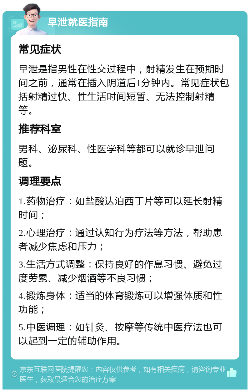 早泄就医指南 常见症状 早泄是指男性在性交过程中，射精发生在预期时间之前，通常在插入阴道后1分钟内。常见症状包括射精过快、性生活时间短暂、无法控制射精等。 推荐科室 男科、泌尿科、性医学科等都可以就诊早泄问题。 调理要点 1.药物治疗：如盐酸达泊西丁片等可以延长射精时间； 2.心理治疗：通过认知行为疗法等方法，帮助患者减少焦虑和压力； 3.生活方式调整：保持良好的作息习惯、避免过度劳累、减少烟酒等不良习惯； 4.锻炼身体：适当的体育锻炼可以增强体质和性功能； 5.中医调理：如针灸、按摩等传统中医疗法也可以起到一定的辅助作用。