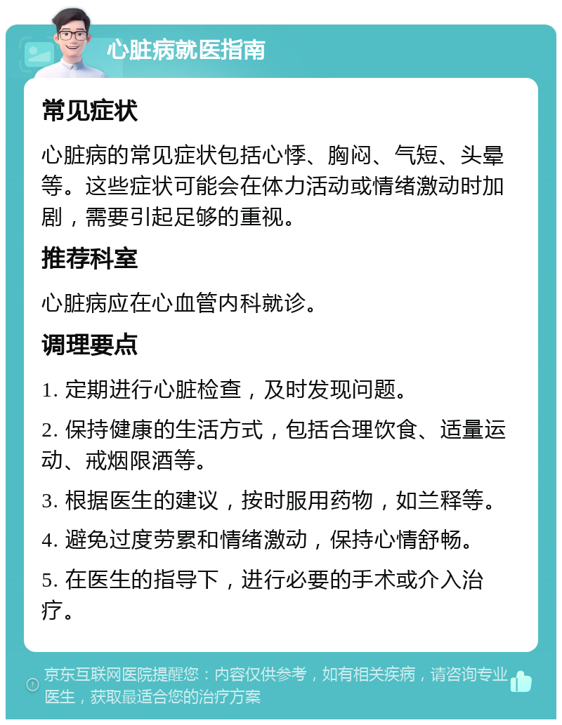 心脏病就医指南 常见症状 心脏病的常见症状包括心悸、胸闷、气短、头晕等。这些症状可能会在体力活动或情绪激动时加剧，需要引起足够的重视。 推荐科室 心脏病应在心血管内科就诊。 调理要点 1. 定期进行心脏检查，及时发现问题。 2. 保持健康的生活方式，包括合理饮食、适量运动、戒烟限酒等。 3. 根据医生的建议，按时服用药物，如兰释等。 4. 避免过度劳累和情绪激动，保持心情舒畅。 5. 在医生的指导下，进行必要的手术或介入治疗。