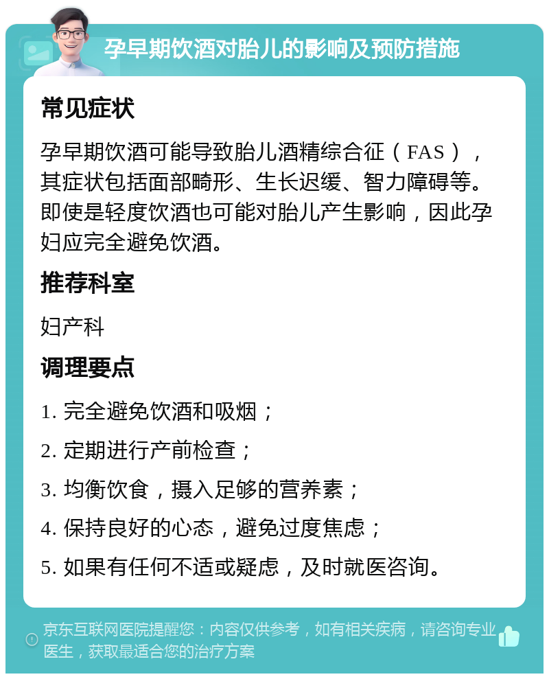 孕早期饮酒对胎儿的影响及预防措施 常见症状 孕早期饮酒可能导致胎儿酒精综合征（FAS），其症状包括面部畸形、生长迟缓、智力障碍等。即使是轻度饮酒也可能对胎儿产生影响，因此孕妇应完全避免饮酒。 推荐科室 妇产科 调理要点 1. 完全避免饮酒和吸烟； 2. 定期进行产前检查； 3. 均衡饮食，摄入足够的营养素； 4. 保持良好的心态，避免过度焦虑； 5. 如果有任何不适或疑虑，及时就医咨询。