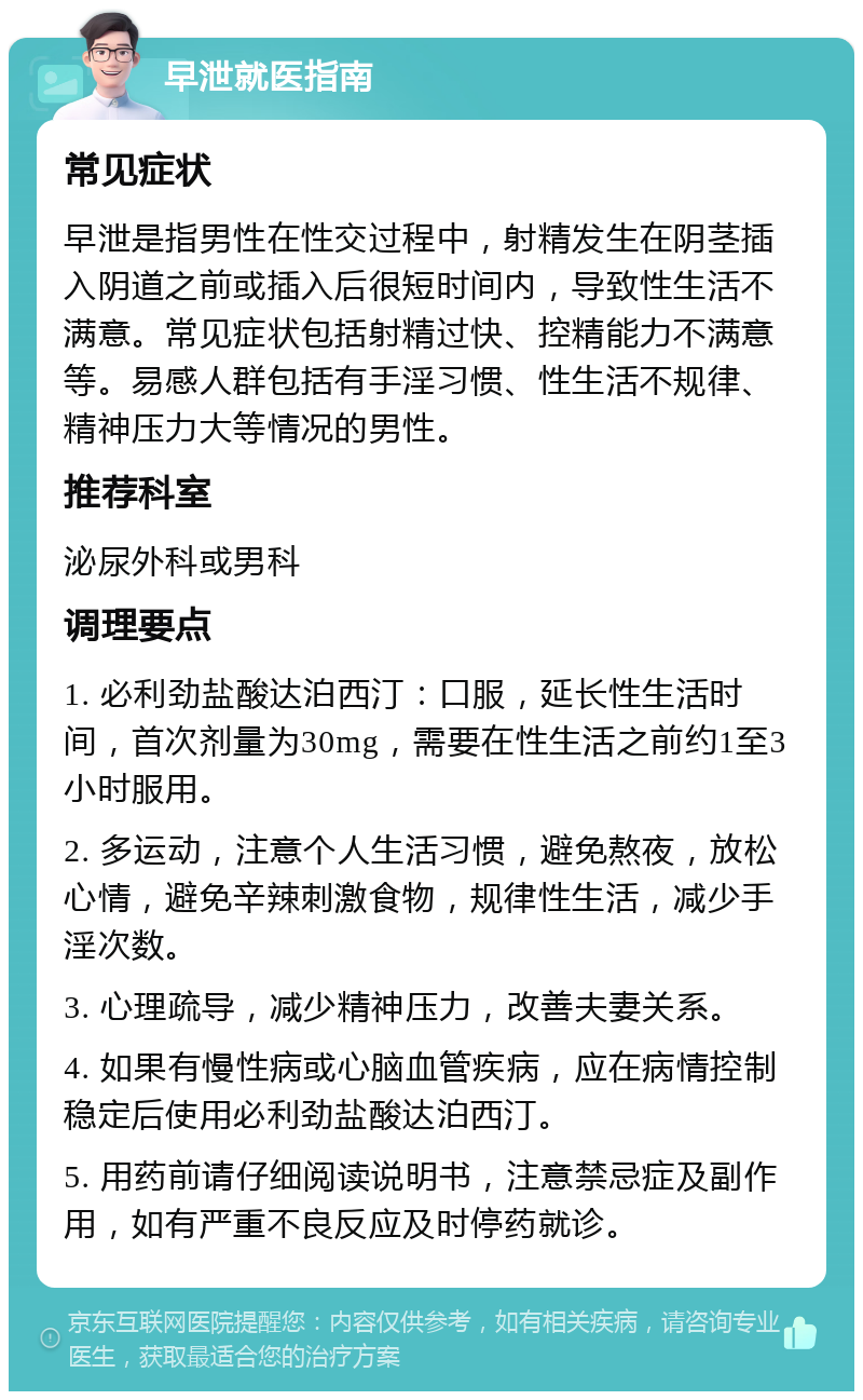 早泄就医指南 常见症状 早泄是指男性在性交过程中，射精发生在阴茎插入阴道之前或插入后很短时间内，导致性生活不满意。常见症状包括射精过快、控精能力不满意等。易感人群包括有手淫习惯、性生活不规律、精神压力大等情况的男性。 推荐科室 泌尿外科或男科 调理要点 1. 必利劲盐酸达泊西汀：口服，延长性生活时间，首次剂量为30mg，需要在性生活之前约1至3小时服用。 2. 多运动，注意个人生活习惯，避免熬夜，放松心情，避免辛辣刺激食物，规律性生活，减少手淫次数。 3. 心理疏导，减少精神压力，改善夫妻关系。 4. 如果有慢性病或心脑血管疾病，应在病情控制稳定后使用必利劲盐酸达泊西汀。 5. 用药前请仔细阅读说明书，注意禁忌症及副作用，如有严重不良反应及时停药就诊。