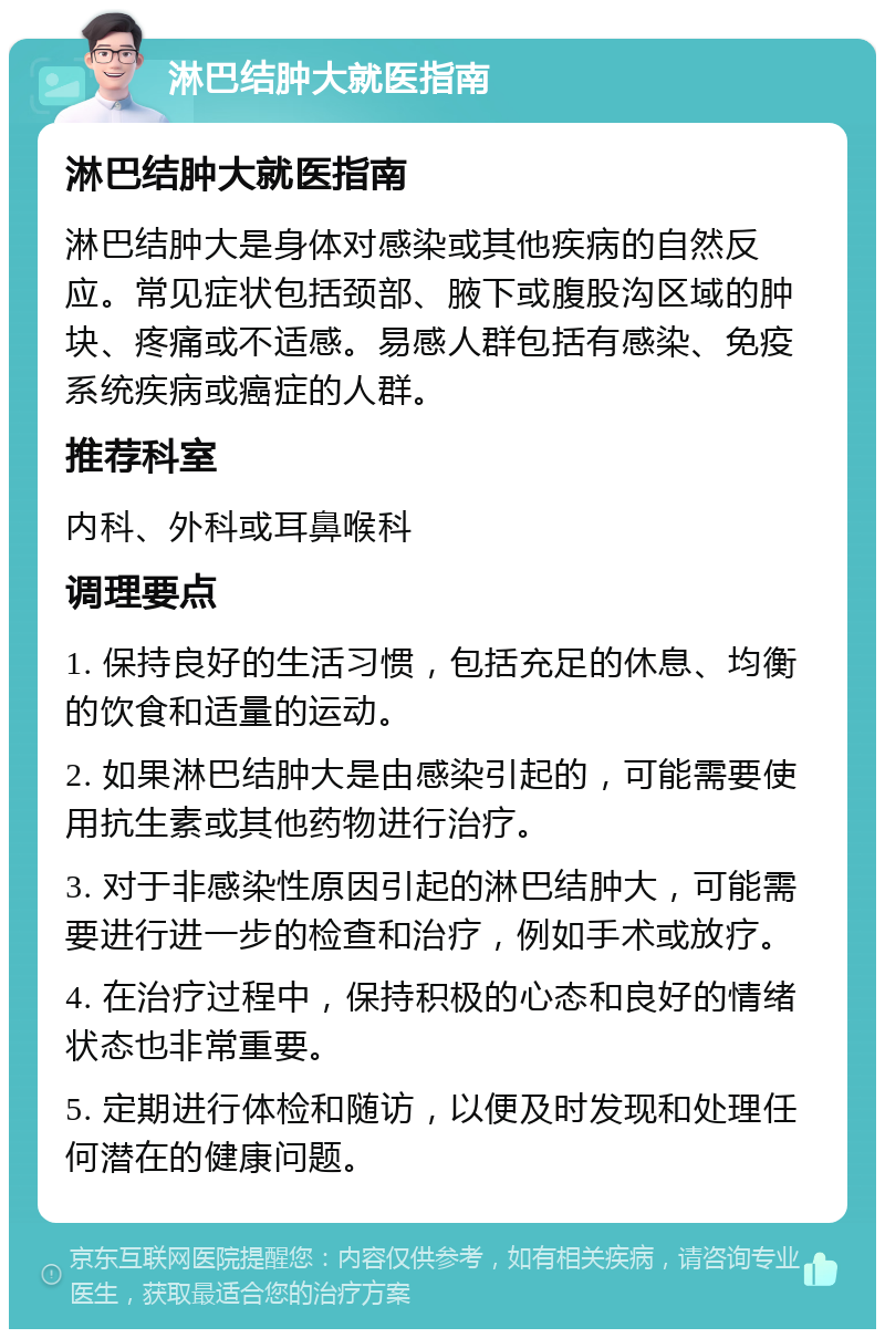 淋巴结肿大就医指南 淋巴结肿大就医指南 淋巴结肿大是身体对感染或其他疾病的自然反应。常见症状包括颈部、腋下或腹股沟区域的肿块、疼痛或不适感。易感人群包括有感染、免疫系统疾病或癌症的人群。 推荐科室 内科、外科或耳鼻喉科 调理要点 1. 保持良好的生活习惯，包括充足的休息、均衡的饮食和适量的运动。 2. 如果淋巴结肿大是由感染引起的，可能需要使用抗生素或其他药物进行治疗。 3. 对于非感染性原因引起的淋巴结肿大，可能需要进行进一步的检查和治疗，例如手术或放疗。 4. 在治疗过程中，保持积极的心态和良好的情绪状态也非常重要。 5. 定期进行体检和随访，以便及时发现和处理任何潜在的健康问题。