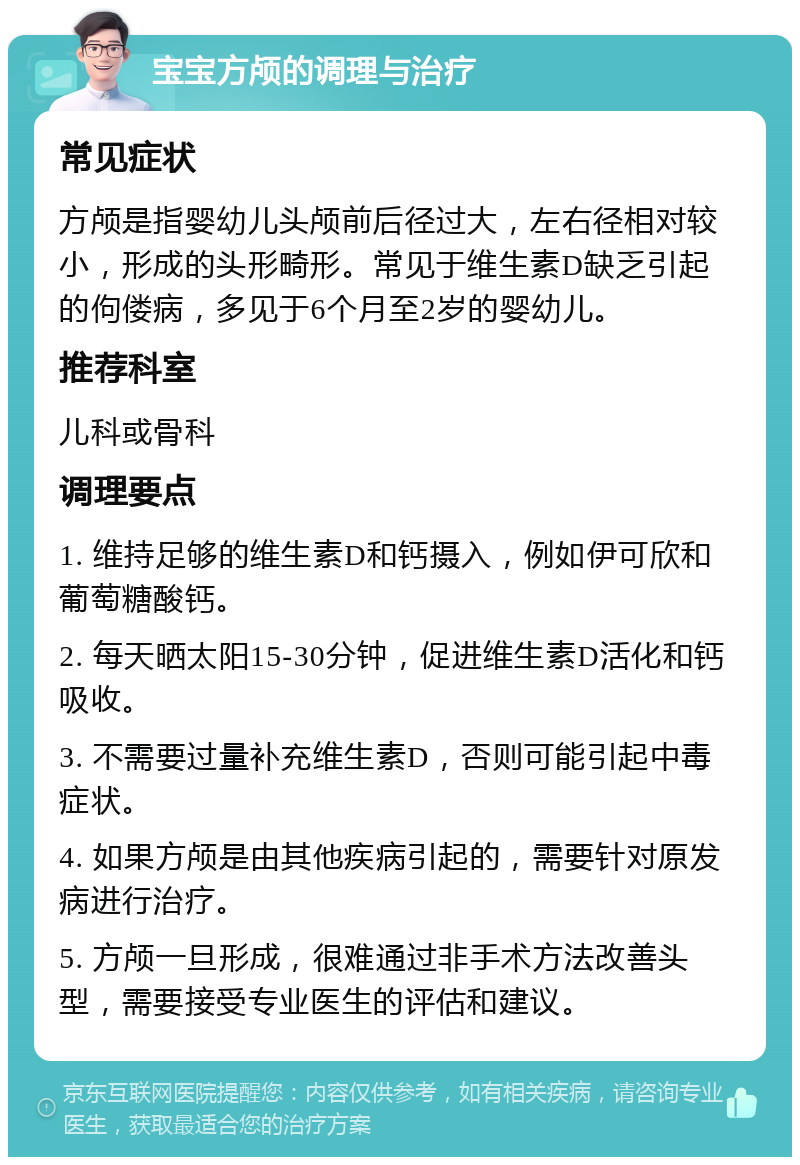 宝宝方颅的调理与治疗 常见症状 方颅是指婴幼儿头颅前后径过大，左右径相对较小，形成的头形畸形。常见于维生素D缺乏引起的佝偻病，多见于6个月至2岁的婴幼儿。 推荐科室 儿科或骨科 调理要点 1. 维持足够的维生素D和钙摄入，例如伊可欣和葡萄糖酸钙。 2. 每天晒太阳15-30分钟，促进维生素D活化和钙吸收。 3. 不需要过量补充维生素D，否则可能引起中毒症状。 4. 如果方颅是由其他疾病引起的，需要针对原发病进行治疗。 5. 方颅一旦形成，很难通过非手术方法改善头型，需要接受专业医生的评估和建议。