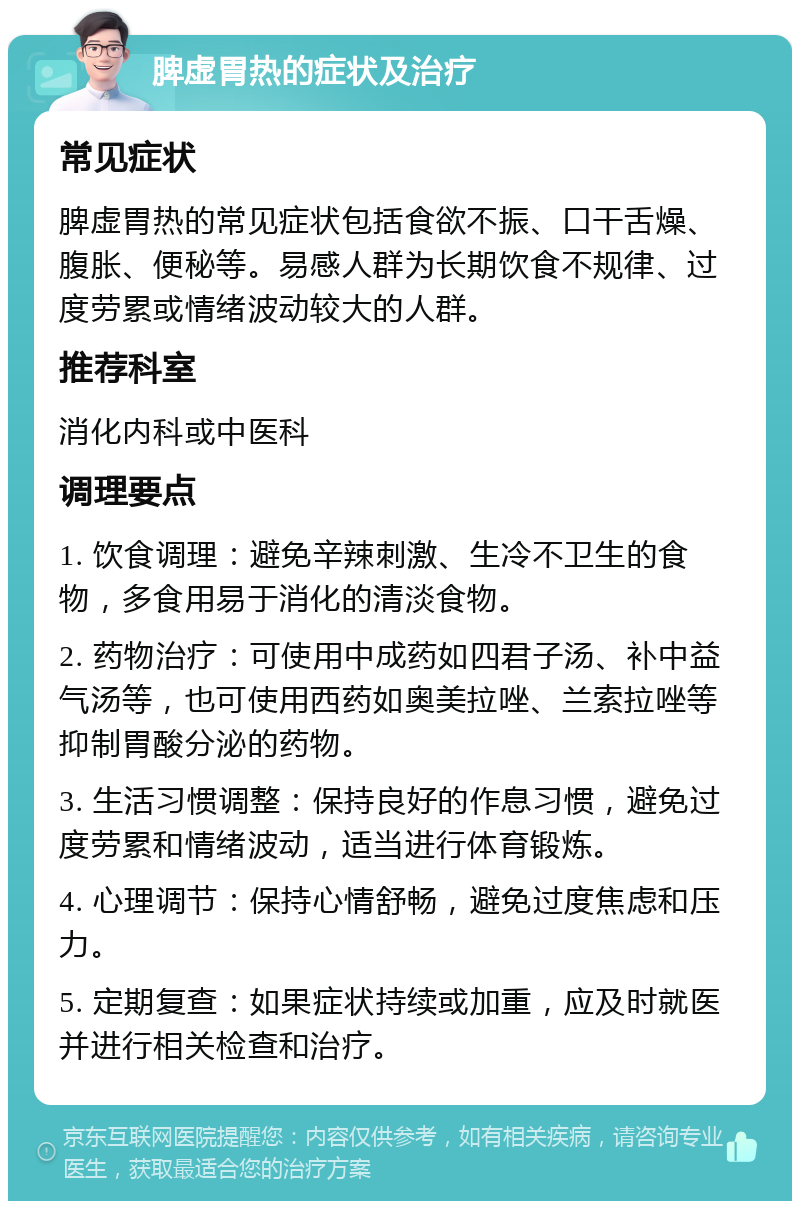 脾虚胃热的症状及治疗 常见症状 脾虚胃热的常见症状包括食欲不振、口干舌燥、腹胀、便秘等。易感人群为长期饮食不规律、过度劳累或情绪波动较大的人群。 推荐科室 消化内科或中医科 调理要点 1. 饮食调理：避免辛辣刺激、生冷不卫生的食物，多食用易于消化的清淡食物。 2. 药物治疗：可使用中成药如四君子汤、补中益气汤等，也可使用西药如奥美拉唑、兰索拉唑等抑制胃酸分泌的药物。 3. 生活习惯调整：保持良好的作息习惯，避免过度劳累和情绪波动，适当进行体育锻炼。 4. 心理调节：保持心情舒畅，避免过度焦虑和压力。 5. 定期复查：如果症状持续或加重，应及时就医并进行相关检查和治疗。