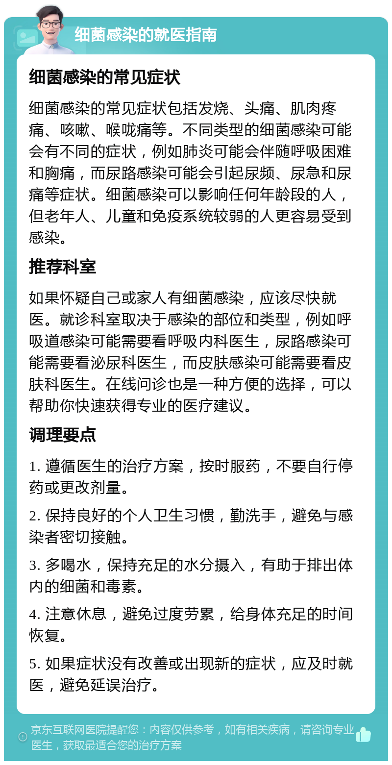 细菌感染的就医指南 细菌感染的常见症状 细菌感染的常见症状包括发烧、头痛、肌肉疼痛、咳嗽、喉咙痛等。不同类型的细菌感染可能会有不同的症状，例如肺炎可能会伴随呼吸困难和胸痛，而尿路感染可能会引起尿频、尿急和尿痛等症状。细菌感染可以影响任何年龄段的人，但老年人、儿童和免疫系统较弱的人更容易受到感染。 推荐科室 如果怀疑自己或家人有细菌感染，应该尽快就医。就诊科室取决于感染的部位和类型，例如呼吸道感染可能需要看呼吸内科医生，尿路感染可能需要看泌尿科医生，而皮肤感染可能需要看皮肤科医生。在线问诊也是一种方便的选择，可以帮助你快速获得专业的医疗建议。 调理要点 1. 遵循医生的治疗方案，按时服药，不要自行停药或更改剂量。 2. 保持良好的个人卫生习惯，勤洗手，避免与感染者密切接触。 3. 多喝水，保持充足的水分摄入，有助于排出体内的细菌和毒素。 4. 注意休息，避免过度劳累，给身体充足的时间恢复。 5. 如果症状没有改善或出现新的症状，应及时就医，避免延误治疗。