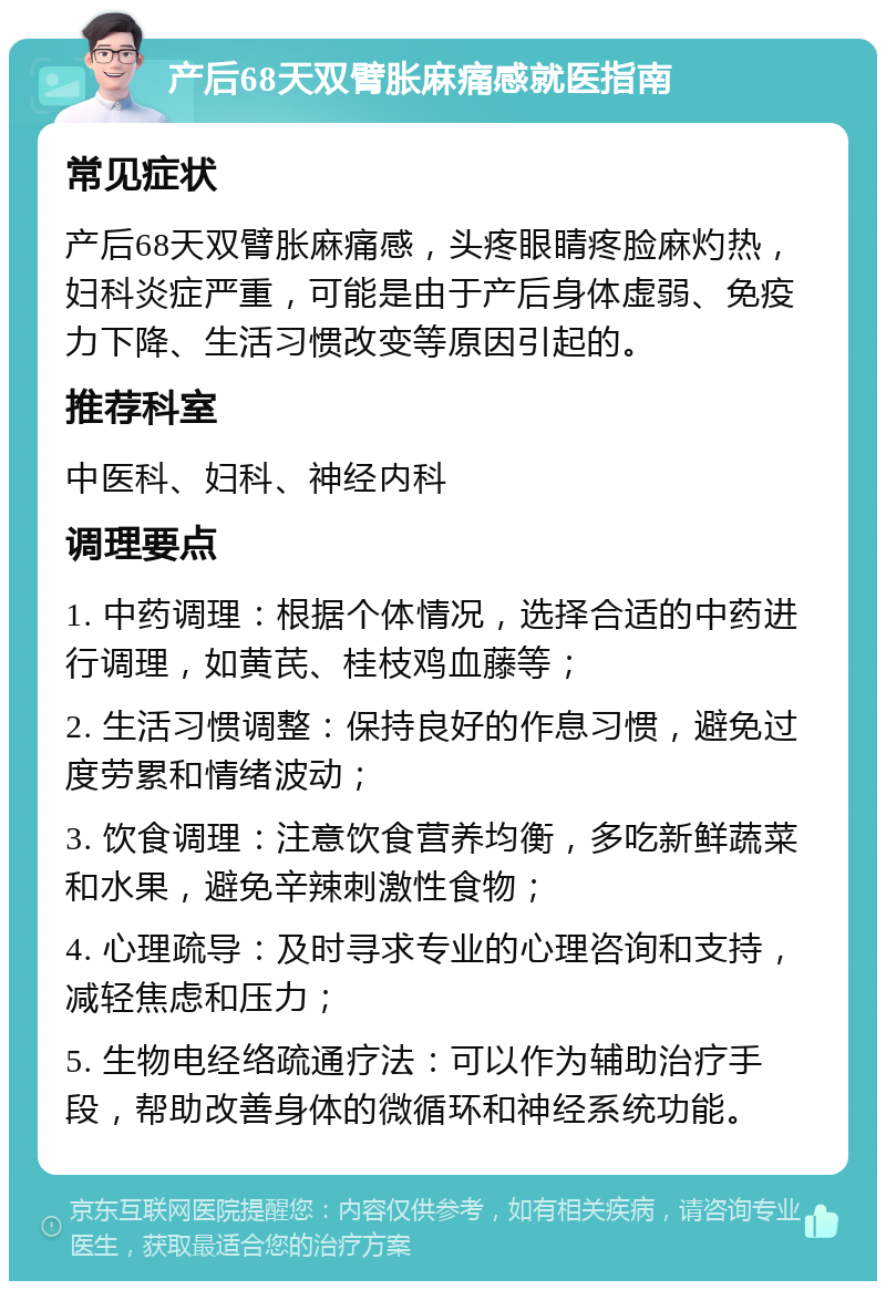 产后68天双臂胀麻痛感就医指南 常见症状 产后68天双臂胀麻痛感，头疼眼睛疼脸麻灼热，妇科炎症严重，可能是由于产后身体虚弱、免疫力下降、生活习惯改变等原因引起的。 推荐科室 中医科、妇科、神经内科 调理要点 1. 中药调理：根据个体情况，选择合适的中药进行调理，如黄芪、桂枝鸡血藤等； 2. 生活习惯调整：保持良好的作息习惯，避免过度劳累和情绪波动； 3. 饮食调理：注意饮食营养均衡，多吃新鲜蔬菜和水果，避免辛辣刺激性食物； 4. 心理疏导：及时寻求专业的心理咨询和支持，减轻焦虑和压力； 5. 生物电经络疏通疗法：可以作为辅助治疗手段，帮助改善身体的微循环和神经系统功能。