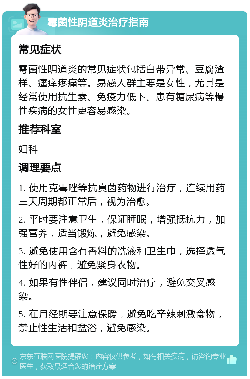 霉菌性阴道炎治疗指南 常见症状 霉菌性阴道炎的常见症状包括白带异常、豆腐渣样、瘙痒疼痛等。易感人群主要是女性，尤其是经常使用抗生素、免疫力低下、患有糖尿病等慢性疾病的女性更容易感染。 推荐科室 妇科 调理要点 1. 使用克霉唑等抗真菌药物进行治疗，连续用药三天周期都正常后，视为治愈。 2. 平时要注意卫生，保证睡眠，增强抵抗力，加强营养，适当锻炼，避免感染。 3. 避免使用含有香料的洗液和卫生巾，选择透气性好的内裤，避免紧身衣物。 4. 如果有性伴侣，建议同时治疗，避免交叉感染。 5. 在月经期要注意保暖，避免吃辛辣刺激食物，禁止性生活和盆浴，避免感染。