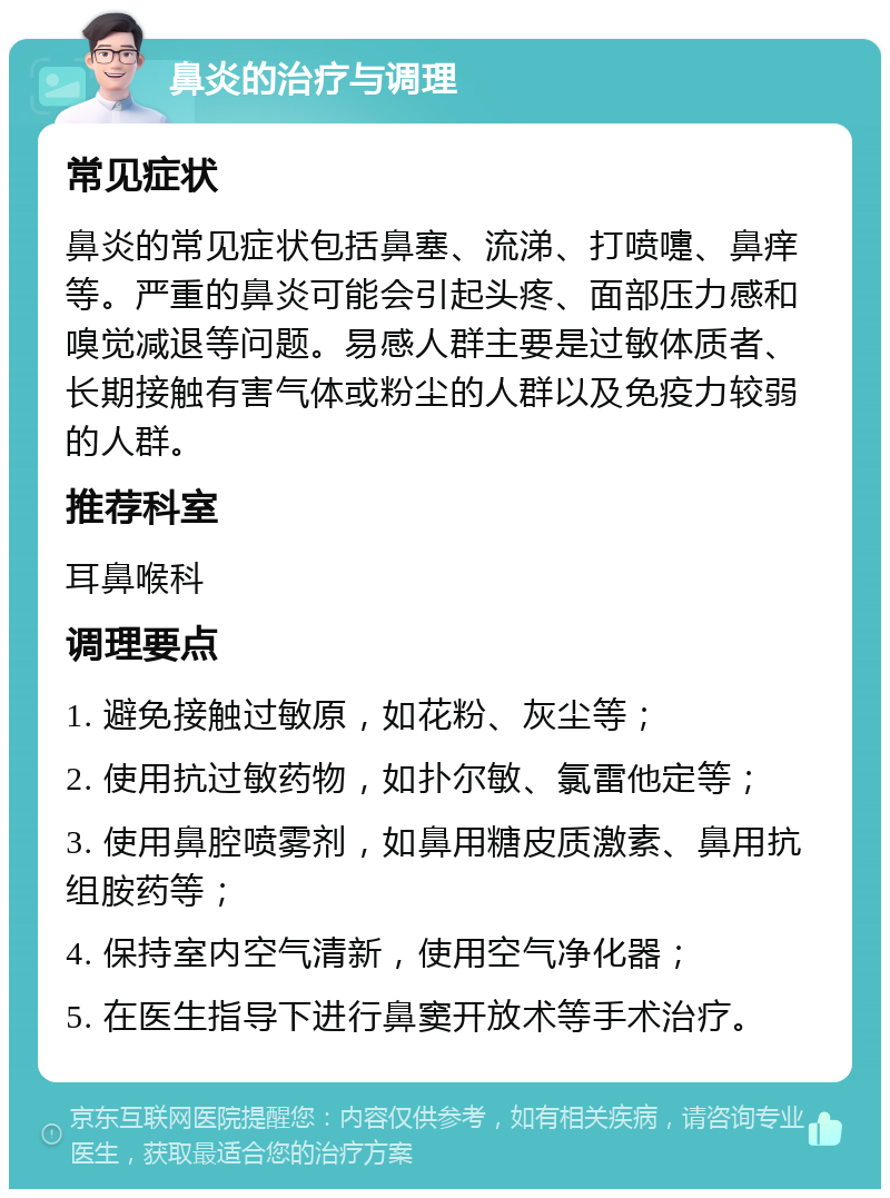 鼻炎的治疗与调理 常见症状 鼻炎的常见症状包括鼻塞、流涕、打喷嚏、鼻痒等。严重的鼻炎可能会引起头疼、面部压力感和嗅觉减退等问题。易感人群主要是过敏体质者、长期接触有害气体或粉尘的人群以及免疫力较弱的人群。 推荐科室 耳鼻喉科 调理要点 1. 避免接触过敏原，如花粉、灰尘等； 2. 使用抗过敏药物，如扑尔敏、氯雷他定等； 3. 使用鼻腔喷雾剂，如鼻用糖皮质激素、鼻用抗组胺药等； 4. 保持室内空气清新，使用空气净化器； 5. 在医生指导下进行鼻窦开放术等手术治疗。