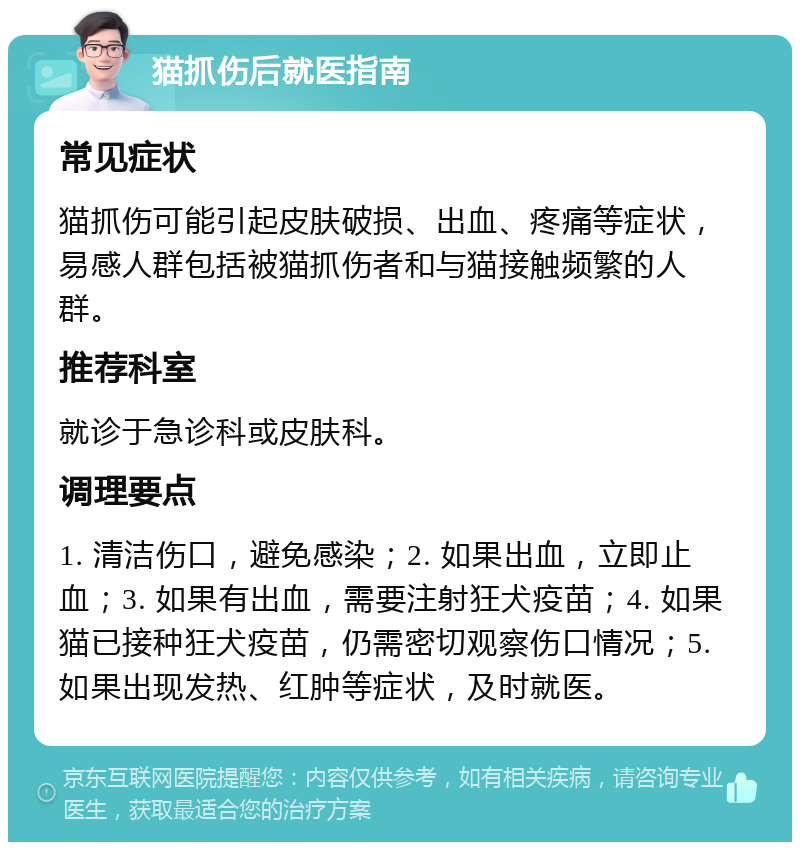 猫抓伤后就医指南 常见症状 猫抓伤可能引起皮肤破损、出血、疼痛等症状，易感人群包括被猫抓伤者和与猫接触频繁的人群。 推荐科室 就诊于急诊科或皮肤科。 调理要点 1. 清洁伤口，避免感染；2. 如果出血，立即止血；3. 如果有出血，需要注射狂犬疫苗；4. 如果猫已接种狂犬疫苗，仍需密切观察伤口情况；5. 如果出现发热、红肿等症状，及时就医。