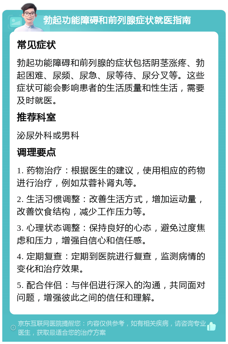 勃起功能障碍和前列腺症状就医指南 常见症状 勃起功能障碍和前列腺的症状包括阴茎涨疼、勃起困难、尿频、尿急、尿等待、尿分叉等。这些症状可能会影响患者的生活质量和性生活，需要及时就医。 推荐科室 泌尿外科或男科 调理要点 1. 药物治疗：根据医生的建议，使用相应的药物进行治疗，例如苁蓉补肾丸等。 2. 生活习惯调整：改善生活方式，增加运动量，改善饮食结构，减少工作压力等。 3. 心理状态调整：保持良好的心态，避免过度焦虑和压力，增强自信心和信任感。 4. 定期复查：定期到医院进行复查，监测病情的变化和治疗效果。 5. 配合伴侣：与伴侣进行深入的沟通，共同面对问题，增强彼此之间的信任和理解。