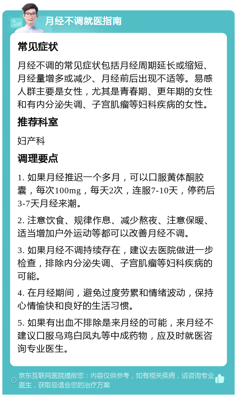 月经不调就医指南 常见症状 月经不调的常见症状包括月经周期延长或缩短、月经量增多或减少、月经前后出现不适等。易感人群主要是女性，尤其是青春期、更年期的女性和有内分泌失调、子宫肌瘤等妇科疾病的女性。 推荐科室 妇产科 调理要点 1. 如果月经推迟一个多月，可以口服黄体酮胶囊，每次100mg，每天2次，连服7-10天，停药后3-7天月经来潮。 2. 注意饮食、规律作息、减少熬夜、注意保暖、适当增加户外运动等都可以改善月经不调。 3. 如果月经不调持续存在，建议去医院做进一步检查，排除内分泌失调、子宫肌瘤等妇科疾病的可能。 4. 在月经期间，避免过度劳累和情绪波动，保持心情愉快和良好的生活习惯。 5. 如果有出血不排除是来月经的可能，来月经不建议口服乌鸡白凤丸等中成药物，应及时就医咨询专业医生。