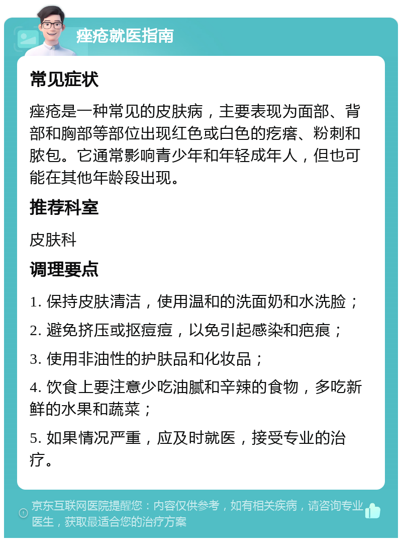 痤疮就医指南 常见症状 痤疮是一种常见的皮肤病，主要表现为面部、背部和胸部等部位出现红色或白色的疙瘩、粉刺和脓包。它通常影响青少年和年轻成年人，但也可能在其他年龄段出现。 推荐科室 皮肤科 调理要点 1. 保持皮肤清洁，使用温和的洗面奶和水洗脸； 2. 避免挤压或抠痘痘，以免引起感染和疤痕； 3. 使用非油性的护肤品和化妆品； 4. 饮食上要注意少吃油腻和辛辣的食物，多吃新鲜的水果和蔬菜； 5. 如果情况严重，应及时就医，接受专业的治疗。