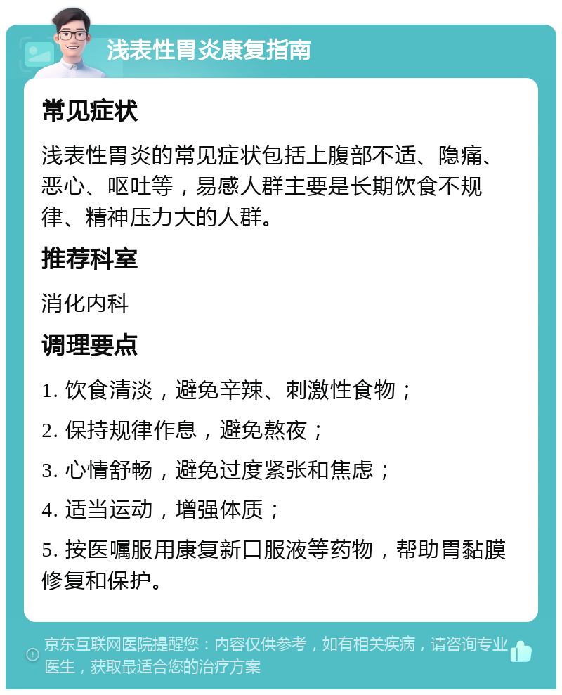 浅表性胃炎康复指南 常见症状 浅表性胃炎的常见症状包括上腹部不适、隐痛、恶心、呕吐等，易感人群主要是长期饮食不规律、精神压力大的人群。 推荐科室 消化内科 调理要点 1. 饮食清淡，避免辛辣、刺激性食物； 2. 保持规律作息，避免熬夜； 3. 心情舒畅，避免过度紧张和焦虑； 4. 适当运动，增强体质； 5. 按医嘱服用康复新口服液等药物，帮助胃黏膜修复和保护。