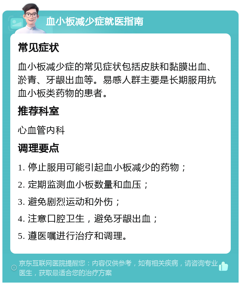 血小板减少症就医指南 常见症状 血小板减少症的常见症状包括皮肤和黏膜出血、淤青、牙龈出血等。易感人群主要是长期服用抗血小板类药物的患者。 推荐科室 心血管内科 调理要点 1. 停止服用可能引起血小板减少的药物； 2. 定期监测血小板数量和血压； 3. 避免剧烈运动和外伤； 4. 注意口腔卫生，避免牙龈出血； 5. 遵医嘱进行治疗和调理。