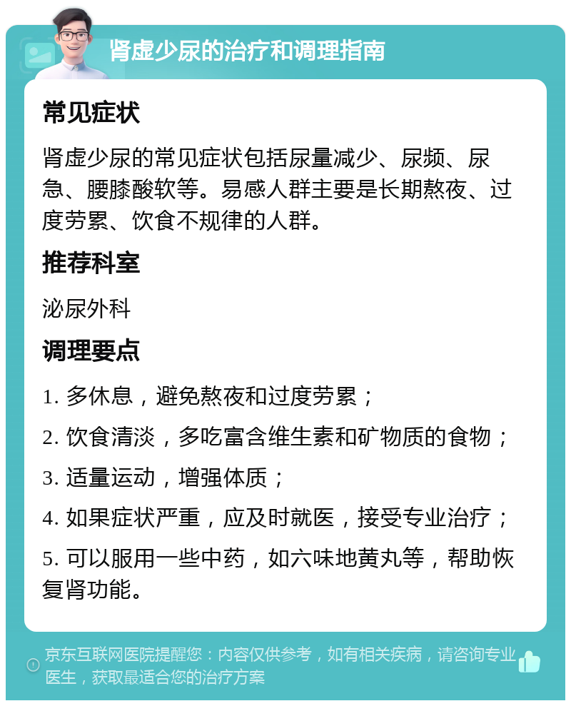 肾虚少尿的治疗和调理指南 常见症状 肾虚少尿的常见症状包括尿量减少、尿频、尿急、腰膝酸软等。易感人群主要是长期熬夜、过度劳累、饮食不规律的人群。 推荐科室 泌尿外科 调理要点 1. 多休息，避免熬夜和过度劳累； 2. 饮食清淡，多吃富含维生素和矿物质的食物； 3. 适量运动，增强体质； 4. 如果症状严重，应及时就医，接受专业治疗； 5. 可以服用一些中药，如六味地黄丸等，帮助恢复肾功能。