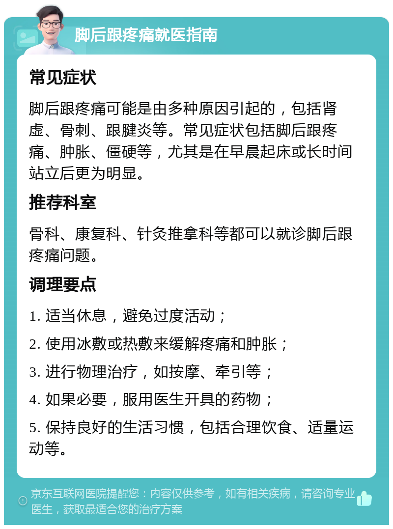 脚后跟疼痛就医指南 常见症状 脚后跟疼痛可能是由多种原因引起的，包括肾虚、骨刺、跟腱炎等。常见症状包括脚后跟疼痛、肿胀、僵硬等，尤其是在早晨起床或长时间站立后更为明显。 推荐科室 骨科、康复科、针灸推拿科等都可以就诊脚后跟疼痛问题。 调理要点 1. 适当休息，避免过度活动； 2. 使用冰敷或热敷来缓解疼痛和肿胀； 3. 进行物理治疗，如按摩、牵引等； 4. 如果必要，服用医生开具的药物； 5. 保持良好的生活习惯，包括合理饮食、适量运动等。