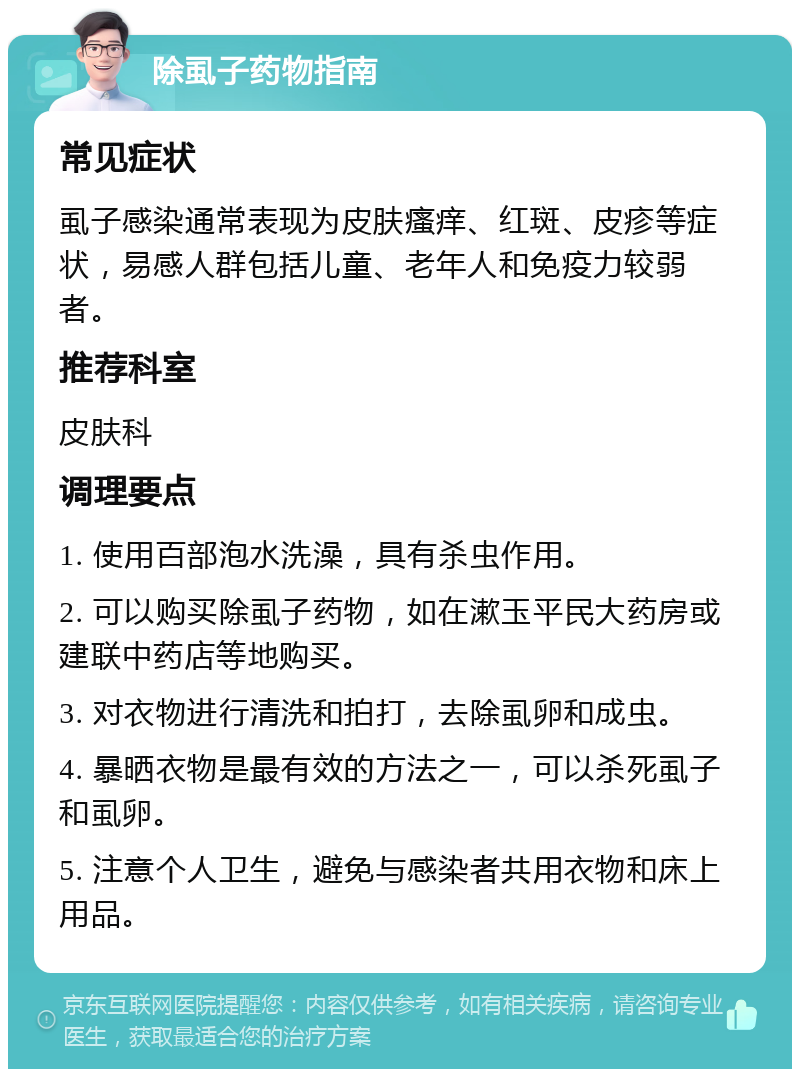 除虱子药物指南 常见症状 虱子感染通常表现为皮肤瘙痒、红斑、皮疹等症状，易感人群包括儿童、老年人和免疫力较弱者。 推荐科室 皮肤科 调理要点 1. 使用百部泡水洗澡，具有杀虫作用。 2. 可以购买除虱子药物，如在漱玉平民大药房或建联中药店等地购买。 3. 对衣物进行清洗和拍打，去除虱卵和成虫。 4. 暴晒衣物是最有效的方法之一，可以杀死虱子和虱卵。 5. 注意个人卫生，避免与感染者共用衣物和床上用品。