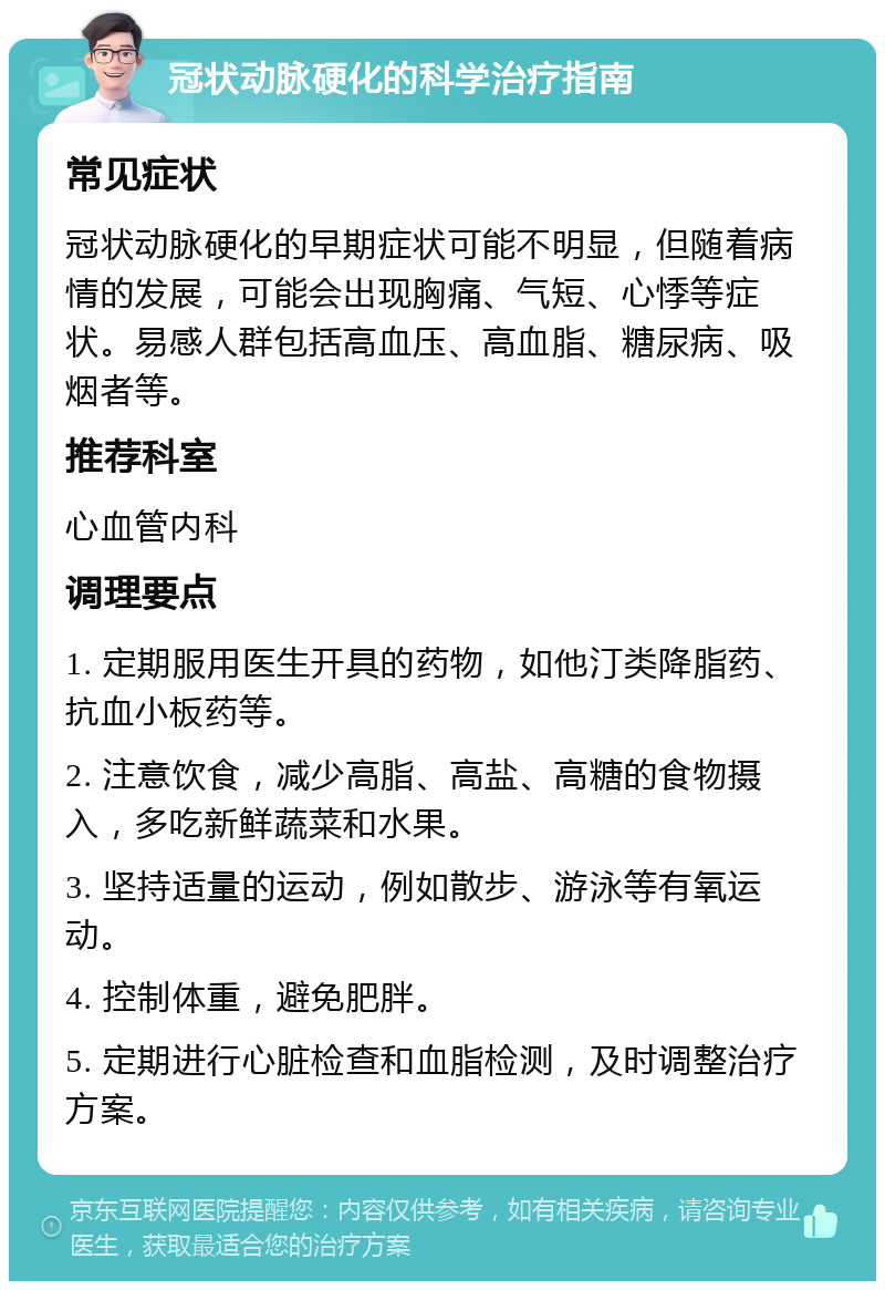 冠状动脉硬化的科学治疗指南 常见症状 冠状动脉硬化的早期症状可能不明显，但随着病情的发展，可能会出现胸痛、气短、心悸等症状。易感人群包括高血压、高血脂、糖尿病、吸烟者等。 推荐科室 心血管内科 调理要点 1. 定期服用医生开具的药物，如他汀类降脂药、抗血小板药等。 2. 注意饮食，减少高脂、高盐、高糖的食物摄入，多吃新鲜蔬菜和水果。 3. 坚持适量的运动，例如散步、游泳等有氧运动。 4. 控制体重，避免肥胖。 5. 定期进行心脏检查和血脂检测，及时调整治疗方案。