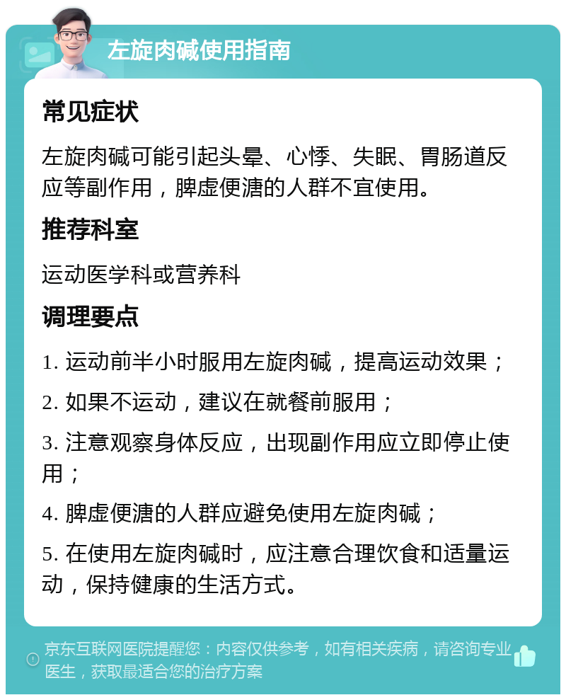 左旋肉碱使用指南 常见症状 左旋肉碱可能引起头晕、心悸、失眠、胃肠道反应等副作用，脾虚便溏的人群不宜使用。 推荐科室 运动医学科或营养科 调理要点 1. 运动前半小时服用左旋肉碱，提高运动效果； 2. 如果不运动，建议在就餐前服用； 3. 注意观察身体反应，出现副作用应立即停止使用； 4. 脾虚便溏的人群应避免使用左旋肉碱； 5. 在使用左旋肉碱时，应注意合理饮食和适量运动，保持健康的生活方式。