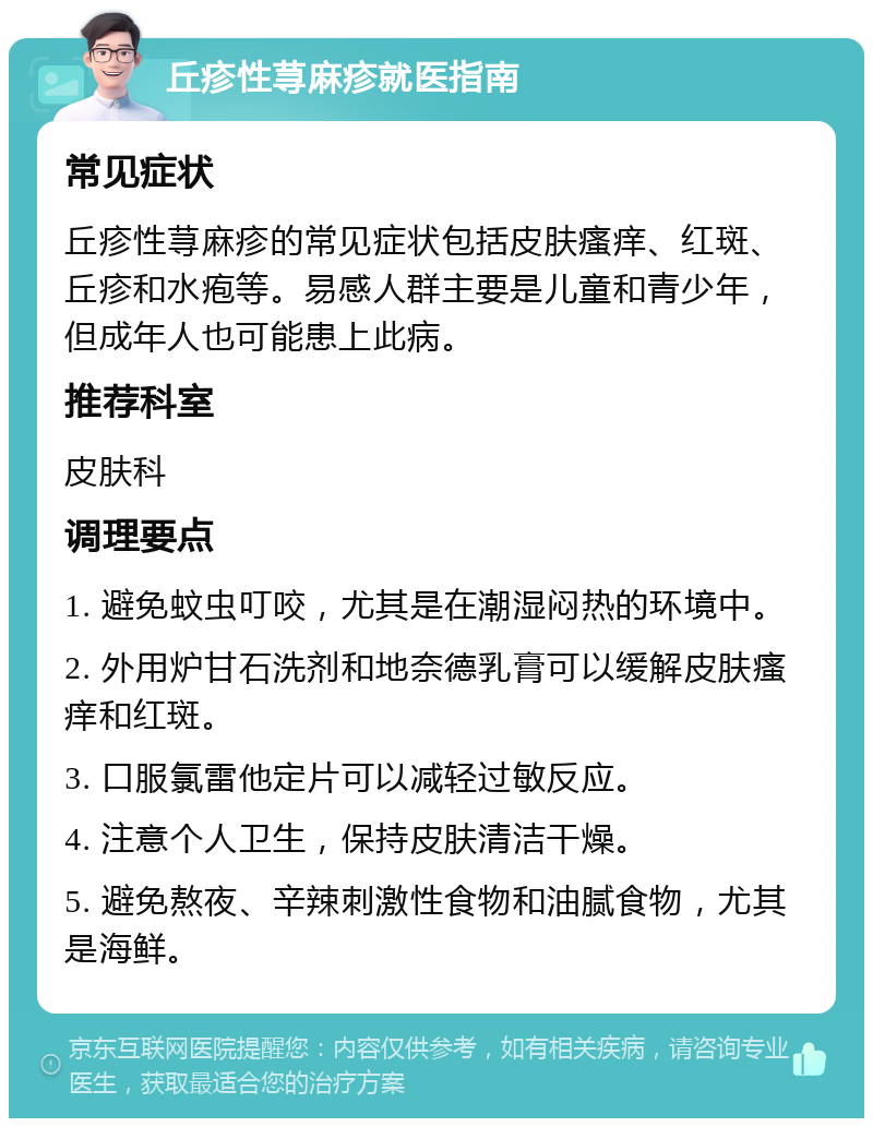 丘疹性荨麻疹就医指南 常见症状 丘疹性荨麻疹的常见症状包括皮肤瘙痒、红斑、丘疹和水疱等。易感人群主要是儿童和青少年，但成年人也可能患上此病。 推荐科室 皮肤科 调理要点 1. 避免蚊虫叮咬，尤其是在潮湿闷热的环境中。 2. 外用炉甘石洗剂和地奈德乳膏可以缓解皮肤瘙痒和红斑。 3. 口服氯雷他定片可以减轻过敏反应。 4. 注意个人卫生，保持皮肤清洁干燥。 5. 避免熬夜、辛辣刺激性食物和油腻食物，尤其是海鲜。