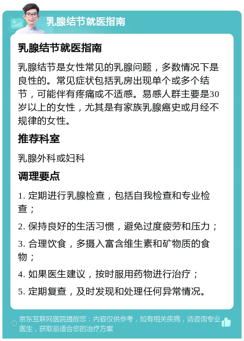 乳腺结节就医指南 乳腺结节就医指南 乳腺结节是女性常见的乳腺问题，多数情况下是良性的。常见症状包括乳房出现单个或多个结节，可能伴有疼痛或不适感。易感人群主要是30岁以上的女性，尤其是有家族乳腺癌史或月经不规律的女性。 推荐科室 乳腺外科或妇科 调理要点 1. 定期进行乳腺检查，包括自我检查和专业检查； 2. 保持良好的生活习惯，避免过度疲劳和压力； 3. 合理饮食，多摄入富含维生素和矿物质的食物； 4. 如果医生建议，按时服用药物进行治疗； 5. 定期复查，及时发现和处理任何异常情况。