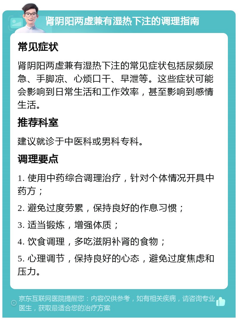 肾阴阳两虚兼有湿热下注的调理指南 常见症状 肾阴阳两虚兼有湿热下注的常见症状包括尿频尿急、手脚凉、心烦口干、早泄等。这些症状可能会影响到日常生活和工作效率，甚至影响到感情生活。 推荐科室 建议就诊于中医科或男科专科。 调理要点 1. 使用中药综合调理治疗，针对个体情况开具中药方； 2. 避免过度劳累，保持良好的作息习惯； 3. 适当锻炼，增强体质； 4. 饮食调理，多吃滋阴补肾的食物； 5. 心理调节，保持良好的心态，避免过度焦虑和压力。