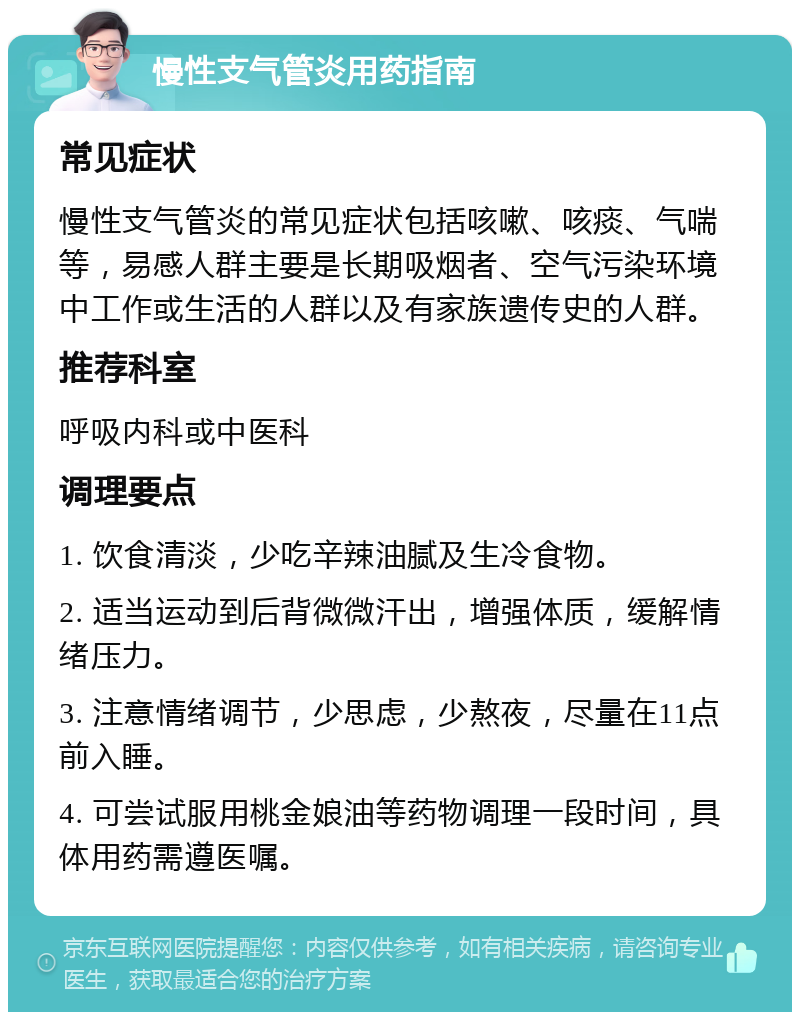 慢性支气管炎用药指南 常见症状 慢性支气管炎的常见症状包括咳嗽、咳痰、气喘等，易感人群主要是长期吸烟者、空气污染环境中工作或生活的人群以及有家族遗传史的人群。 推荐科室 呼吸内科或中医科 调理要点 1. 饮食清淡，少吃辛辣油腻及生冷食物。 2. 适当运动到后背微微汗出，增强体质，缓解情绪压力。 3. 注意情绪调节，少思虑，少熬夜，尽量在11点前入睡。 4. 可尝试服用桃金娘油等药物调理一段时间，具体用药需遵医嘱。