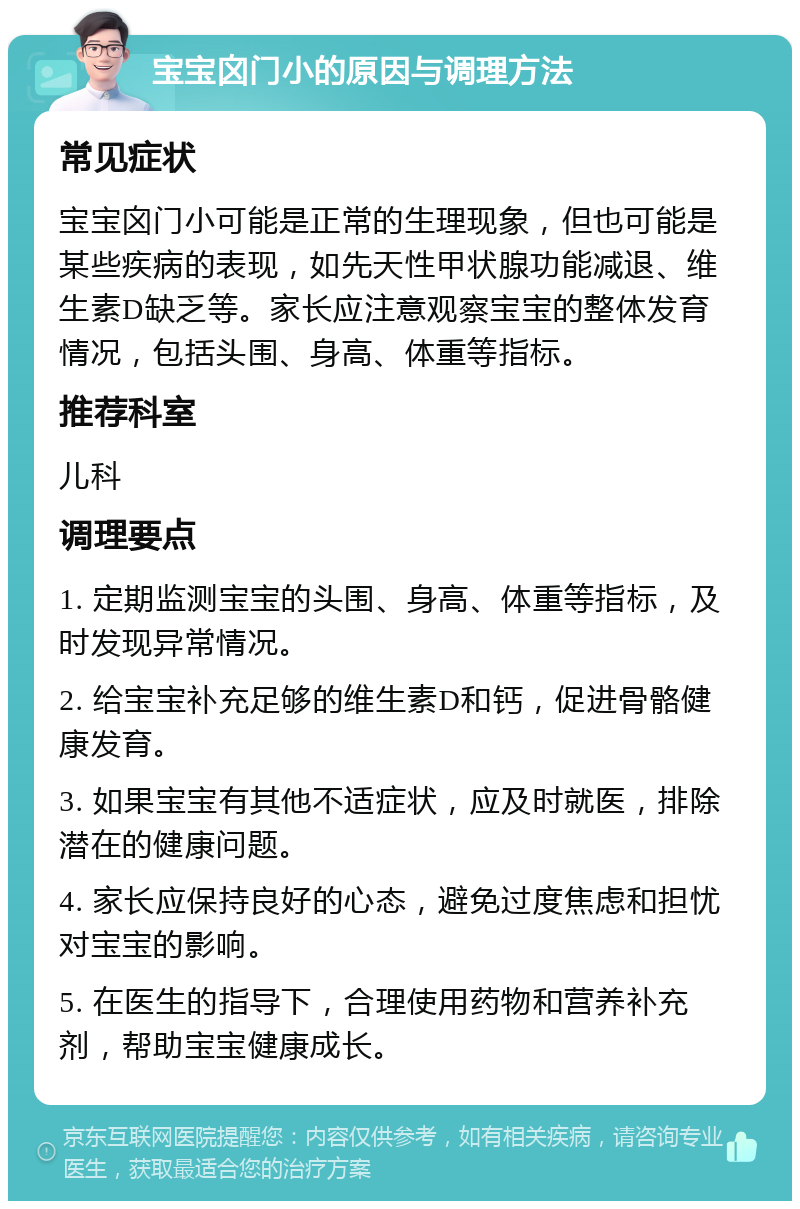 宝宝囟门小的原因与调理方法 常见症状 宝宝囟门小可能是正常的生理现象，但也可能是某些疾病的表现，如先天性甲状腺功能减退、维生素D缺乏等。家长应注意观察宝宝的整体发育情况，包括头围、身高、体重等指标。 推荐科室 儿科 调理要点 1. 定期监测宝宝的头围、身高、体重等指标，及时发现异常情况。 2. 给宝宝补充足够的维生素D和钙，促进骨骼健康发育。 3. 如果宝宝有其他不适症状，应及时就医，排除潜在的健康问题。 4. 家长应保持良好的心态，避免过度焦虑和担忧对宝宝的影响。 5. 在医生的指导下，合理使用药物和营养补充剂，帮助宝宝健康成长。