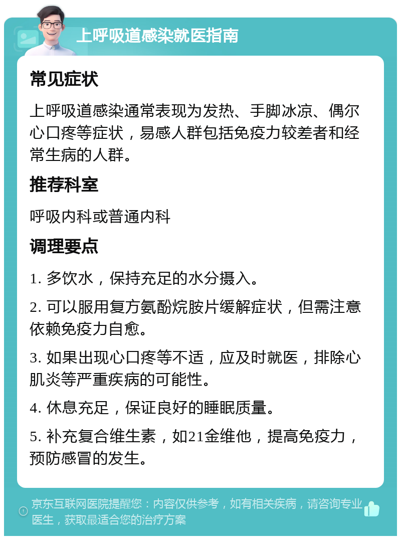 上呼吸道感染就医指南 常见症状 上呼吸道感染通常表现为发热、手脚冰凉、偶尔心口疼等症状，易感人群包括免疫力较差者和经常生病的人群。 推荐科室 呼吸内科或普通内科 调理要点 1. 多饮水，保持充足的水分摄入。 2. 可以服用复方氨酚烷胺片缓解症状，但需注意依赖免疫力自愈。 3. 如果出现心口疼等不适，应及时就医，排除心肌炎等严重疾病的可能性。 4. 休息充足，保证良好的睡眠质量。 5. 补充复合维生素，如21金维他，提高免疫力，预防感冒的发生。