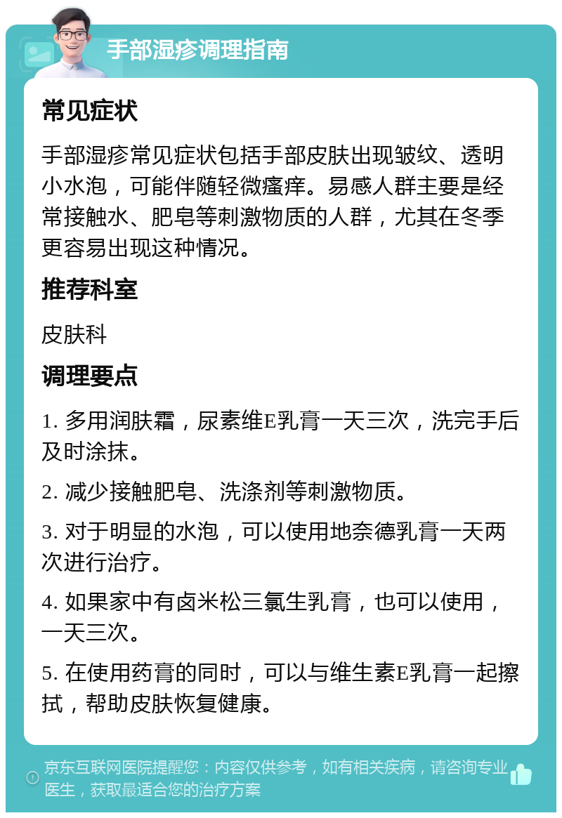 手部湿疹调理指南 常见症状 手部湿疹常见症状包括手部皮肤出现皱纹、透明小水泡，可能伴随轻微瘙痒。易感人群主要是经常接触水、肥皂等刺激物质的人群，尤其在冬季更容易出现这种情况。 推荐科室 皮肤科 调理要点 1. 多用润肤霜，尿素维E乳膏一天三次，洗完手后及时涂抹。 2. 减少接触肥皂、洗涤剂等刺激物质。 3. 对于明显的水泡，可以使用地奈德乳膏一天两次进行治疗。 4. 如果家中有卤米松三氯生乳膏，也可以使用，一天三次。 5. 在使用药膏的同时，可以与维生素E乳膏一起擦拭，帮助皮肤恢复健康。