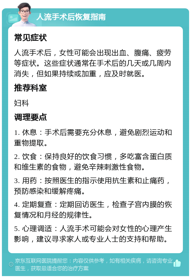 人流手术后恢复指南 常见症状 人流手术后，女性可能会出现出血、腹痛、疲劳等症状。这些症状通常在手术后的几天或几周内消失，但如果持续或加重，应及时就医。 推荐科室 妇科 调理要点 1. 休息：手术后需要充分休息，避免剧烈运动和重物提取。 2. 饮食：保持良好的饮食习惯，多吃富含蛋白质和维生素的食物，避免辛辣刺激性食物。 3. 用药：按照医生的指示使用抗生素和止痛药，预防感染和缓解疼痛。 4. 定期复查：定期回访医生，检查子宫内膜的恢复情况和月经的规律性。 5. 心理调适：人流手术可能会对女性的心理产生影响，建议寻求家人或专业人士的支持和帮助。