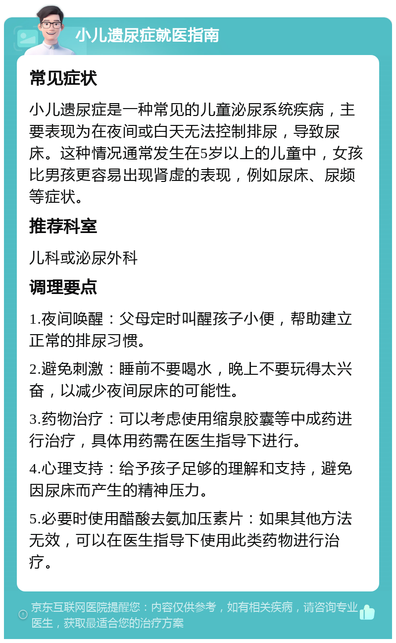 小儿遗尿症就医指南 常见症状 小儿遗尿症是一种常见的儿童泌尿系统疾病，主要表现为在夜间或白天无法控制排尿，导致尿床。这种情况通常发生在5岁以上的儿童中，女孩比男孩更容易出现肾虚的表现，例如尿床、尿频等症状。 推荐科室 儿科或泌尿外科 调理要点 1.夜间唤醒：父母定时叫醒孩子小便，帮助建立正常的排尿习惯。 2.避免刺激：睡前不要喝水，晚上不要玩得太兴奋，以减少夜间尿床的可能性。 3.药物治疗：可以考虑使用缩泉胶囊等中成药进行治疗，具体用药需在医生指导下进行。 4.心理支持：给予孩子足够的理解和支持，避免因尿床而产生的精神压力。 5.必要时使用醋酸去氨加压素片：如果其他方法无效，可以在医生指导下使用此类药物进行治疗。