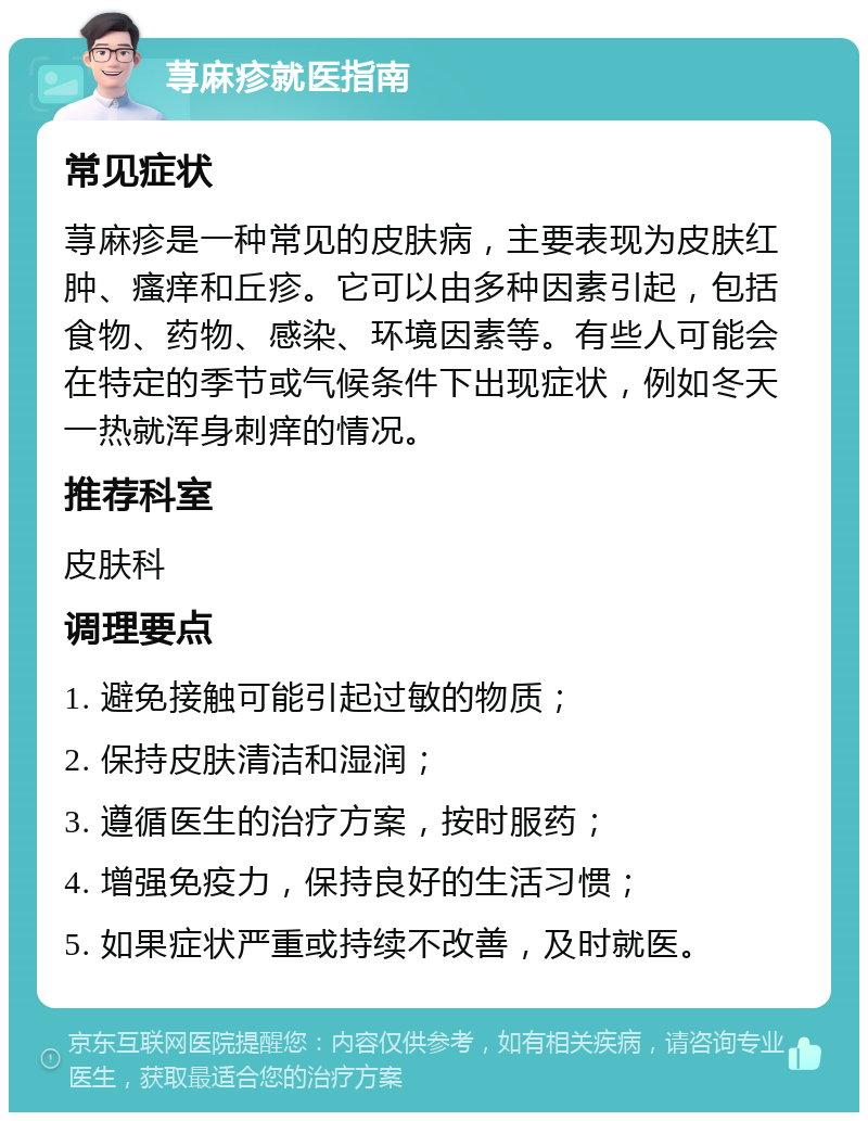 荨麻疹就医指南 常见症状 荨麻疹是一种常见的皮肤病，主要表现为皮肤红肿、瘙痒和丘疹。它可以由多种因素引起，包括食物、药物、感染、环境因素等。有些人可能会在特定的季节或气候条件下出现症状，例如冬天一热就浑身刺痒的情况。 推荐科室 皮肤科 调理要点 1. 避免接触可能引起过敏的物质； 2. 保持皮肤清洁和湿润； 3. 遵循医生的治疗方案，按时服药； 4. 增强免疫力，保持良好的生活习惯； 5. 如果症状严重或持续不改善，及时就医。