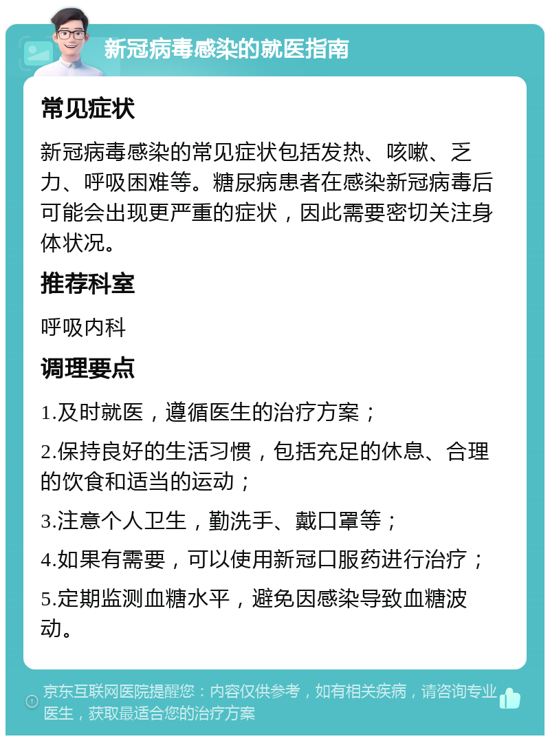 新冠病毒感染的就医指南 常见症状 新冠病毒感染的常见症状包括发热、咳嗽、乏力、呼吸困难等。糖尿病患者在感染新冠病毒后可能会出现更严重的症状，因此需要密切关注身体状况。 推荐科室 呼吸内科 调理要点 1.及时就医，遵循医生的治疗方案； 2.保持良好的生活习惯，包括充足的休息、合理的饮食和适当的运动； 3.注意个人卫生，勤洗手、戴口罩等； 4.如果有需要，可以使用新冠口服药进行治疗； 5.定期监测血糖水平，避免因感染导致血糖波动。